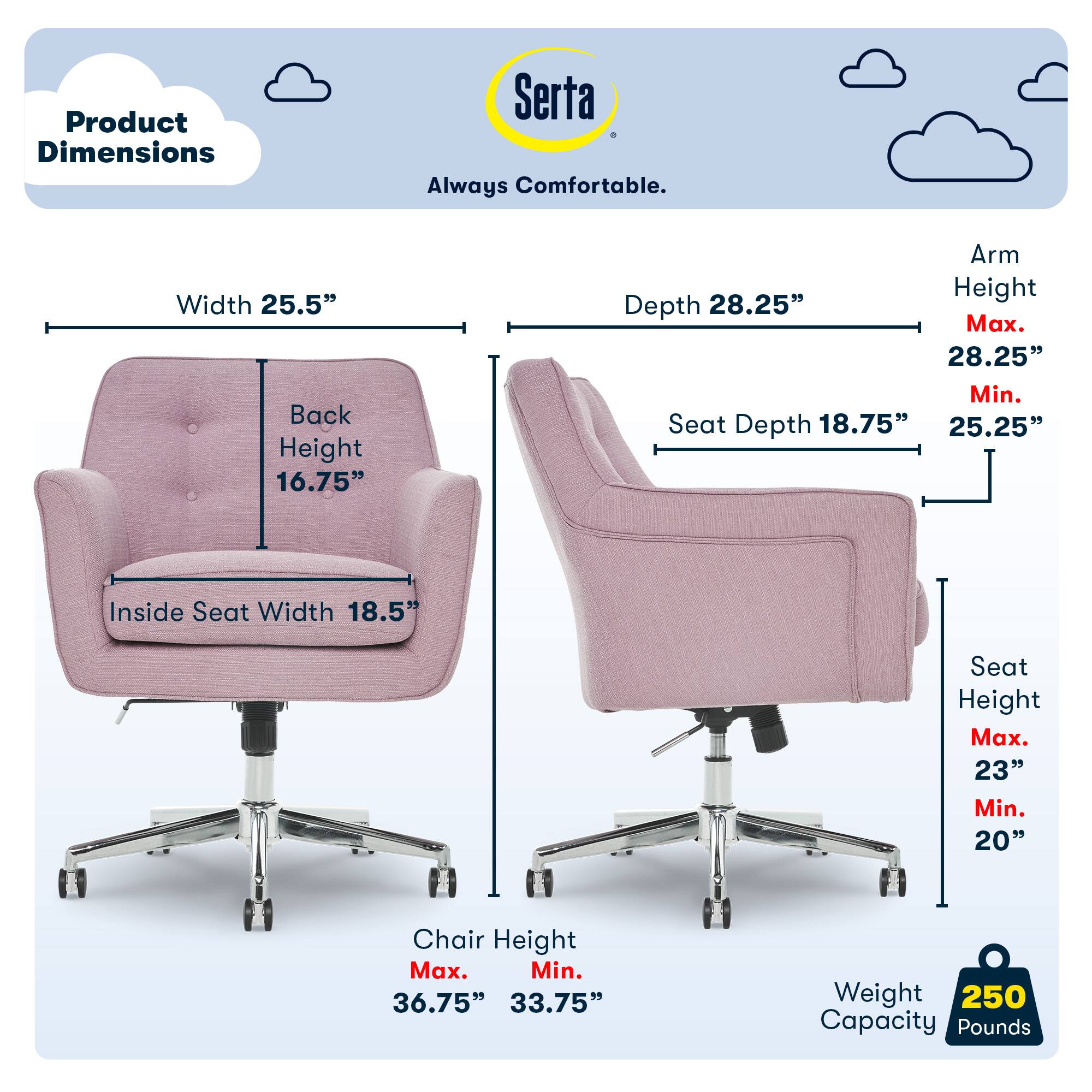 Product Dimensions Serta Always Comfortable.
Width 25.5"
Back Height 16.75"
Arm Height 28.25"
Max. 28.25"
Min. 25.25"
Depth 28.25"
Max. 28.25"
Min. 25.25"
Inside Seat Width 18.5"
Seat Height Max. 23"
Min. 20"
Chair Height Max. 36.75"
Min. 33.75"
Weight 250
Capacity Pounds 250