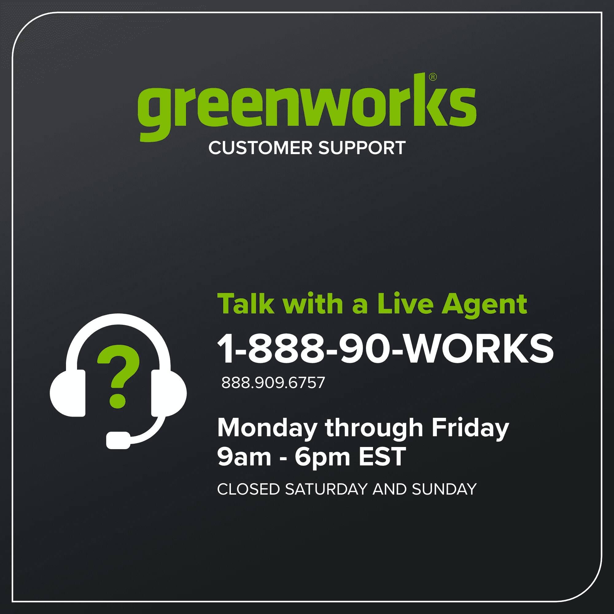 greenworks  
CUSTOMER SUPPORT

Talk with a Live Agent  
1-888-90-WORKS  
888.909.6757

Monday through Friday  
9am - 6pm EST

CLOSED SATURDAY AND SUNDAY