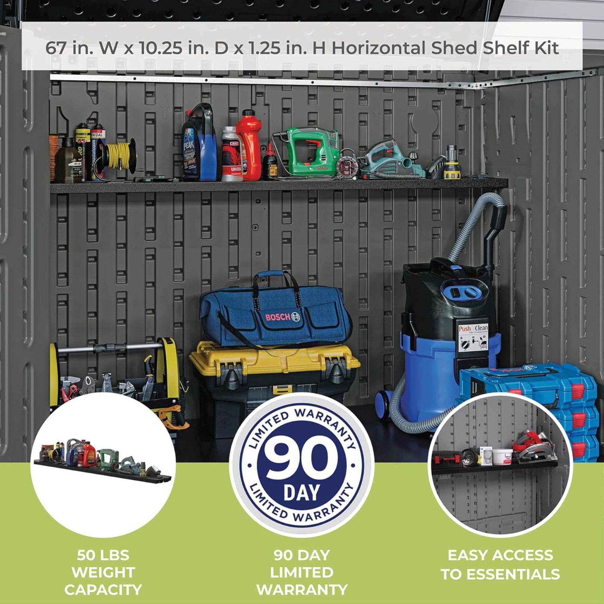 67 in. W x 10.25 in. D x 1.25 in. H Horizontal Shed Shelf Kit

50 LBS WEIGHT CAPACITY

90 DAY LIMITED WARRANTY

EASY ACCESS TO ESSENTIALS