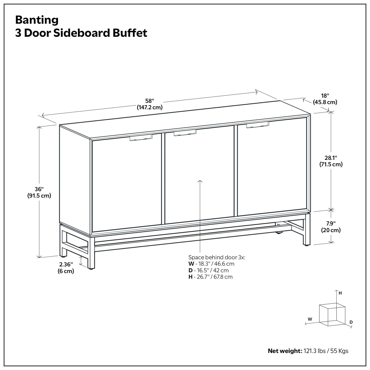 Banting  
3 Door Sideboard Buffet  

58" (147.2 cm)  
18" (45.8 cm)  
28.1" (71.5 cm)  
36" (91.5 cm)  
7.9" (20 cm)  
2.36" (6 cm)  

Space behind door 3x:  
W- 18.3" / 46.6 cm  
D- 16.5" / 42 cm  
H- 26.7" / 67.8 cm  

Net weight: 121.3 lbs / 55 Kgs