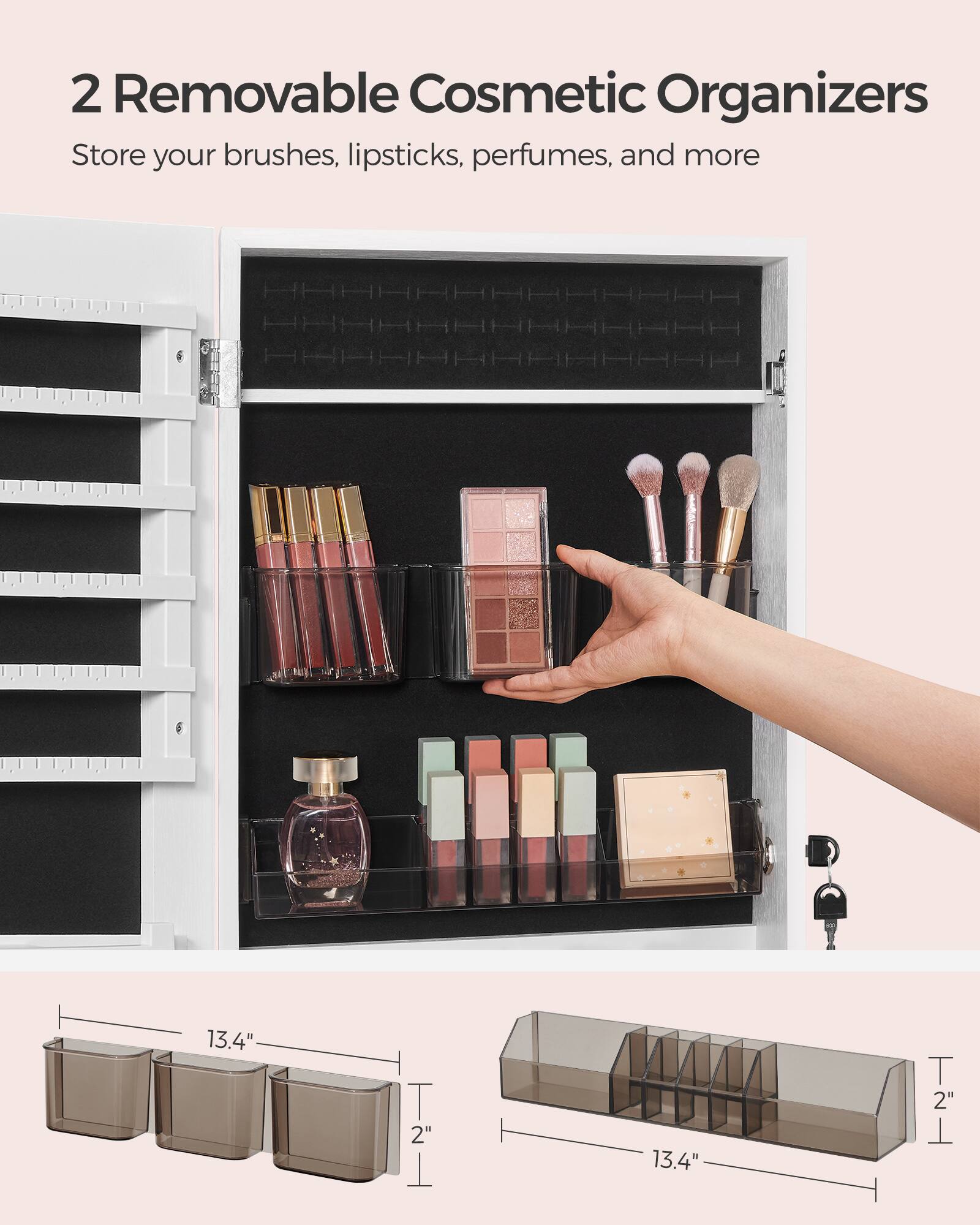 2 Removable Cosmetic Organizers  
Store your brushes, lipsticks, perfumes, and more  

13.4"  
2"  
13.4"