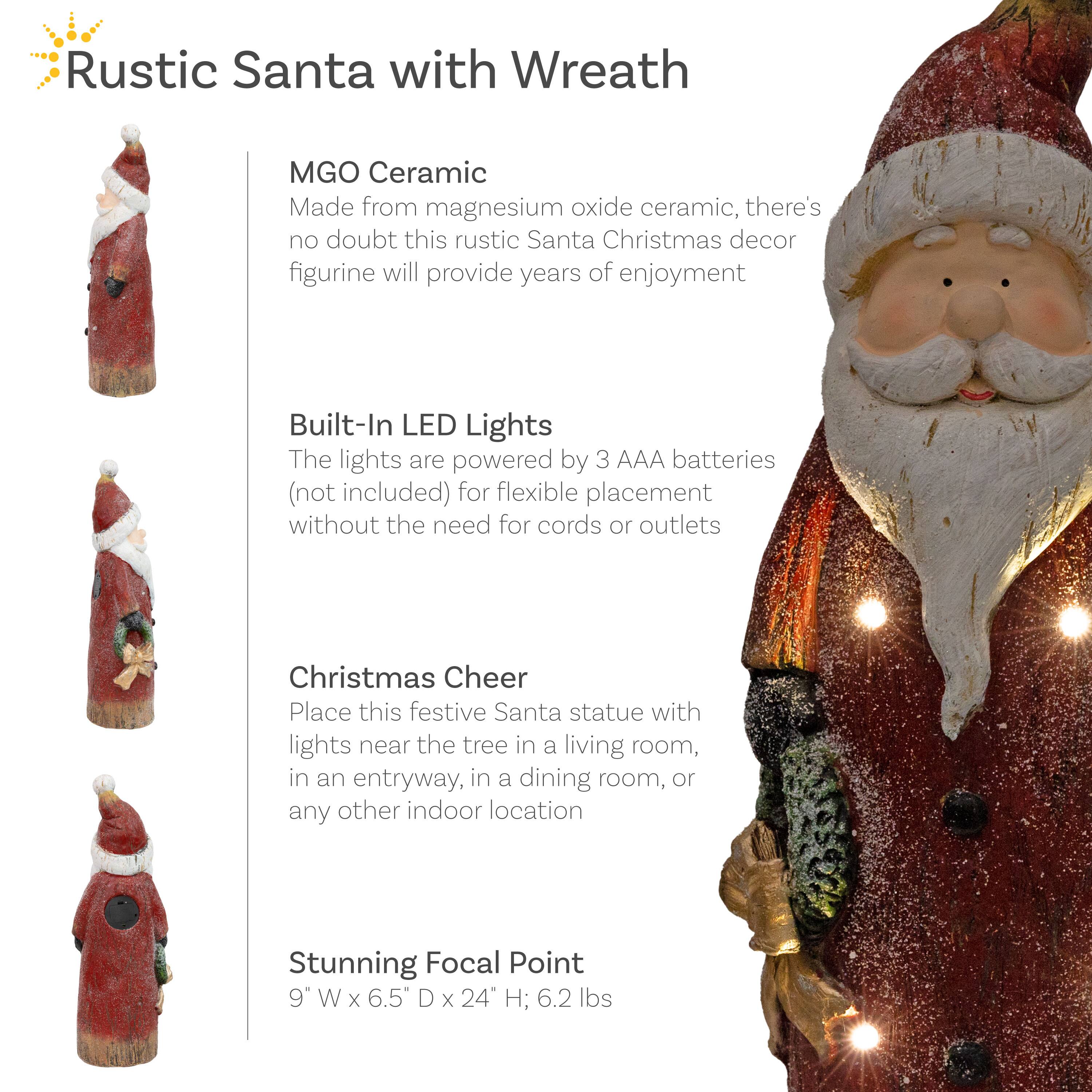 **Rustic Santa with Wreath**

- **MGO Ceramic**  
  Made from magnesium oxide ceramic, there's no doubt this rustic Santa Christmas decor figurine will provide years of enjoyment.

- **Built-In LED Lights**  
  The lights are powered by 3 AAA batteries (not included) for flexible placement without the need for cords or outlets.

- **Christmas Cheer**  
  Place this festive Santa statue with lights near the tree in a living room, in an entryway, in a dining room, or any other indoor location.

- **Stunning Focal Point**  
  9" W x 6.5" D x 24" H; 6.2 lbs