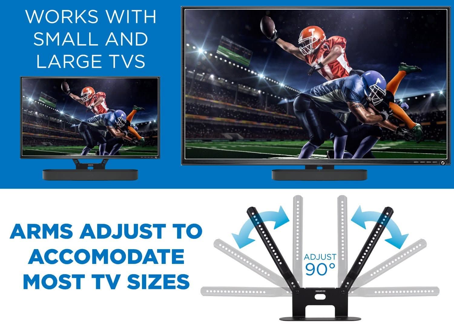 WORKS WITH SMALL AND LARGE TVS

ARMS ADJUST TO ACCOMMODATE MOST TV SIZES

ADJUST 90°