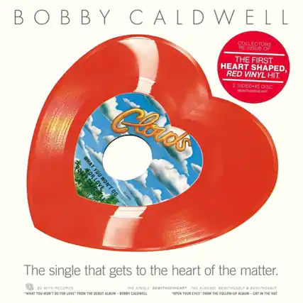 **BOBBY CALDWELL**
**COLLECTORS RE-ISSUE OF THE FIRST HEART SHAPED, RED VINYL HIT.**
**2 SIDED-45 DISC BEWITH001HEART**
**The single that gets to the heart of the matter.**
**BE WITH RECORDS**
**"WHAT YOU WON'T DO FOR LOVE" FROM THE DEBUT ALBUM - BOBBY CALDWELL**
**"OPEN YOUR EYES" FROM THE FOLLOW-UP ALBUM - CAT IN THE HAT**
**BEWITH001HEART THE ALBUMS BEWITH059LP & BEWITH059LP**