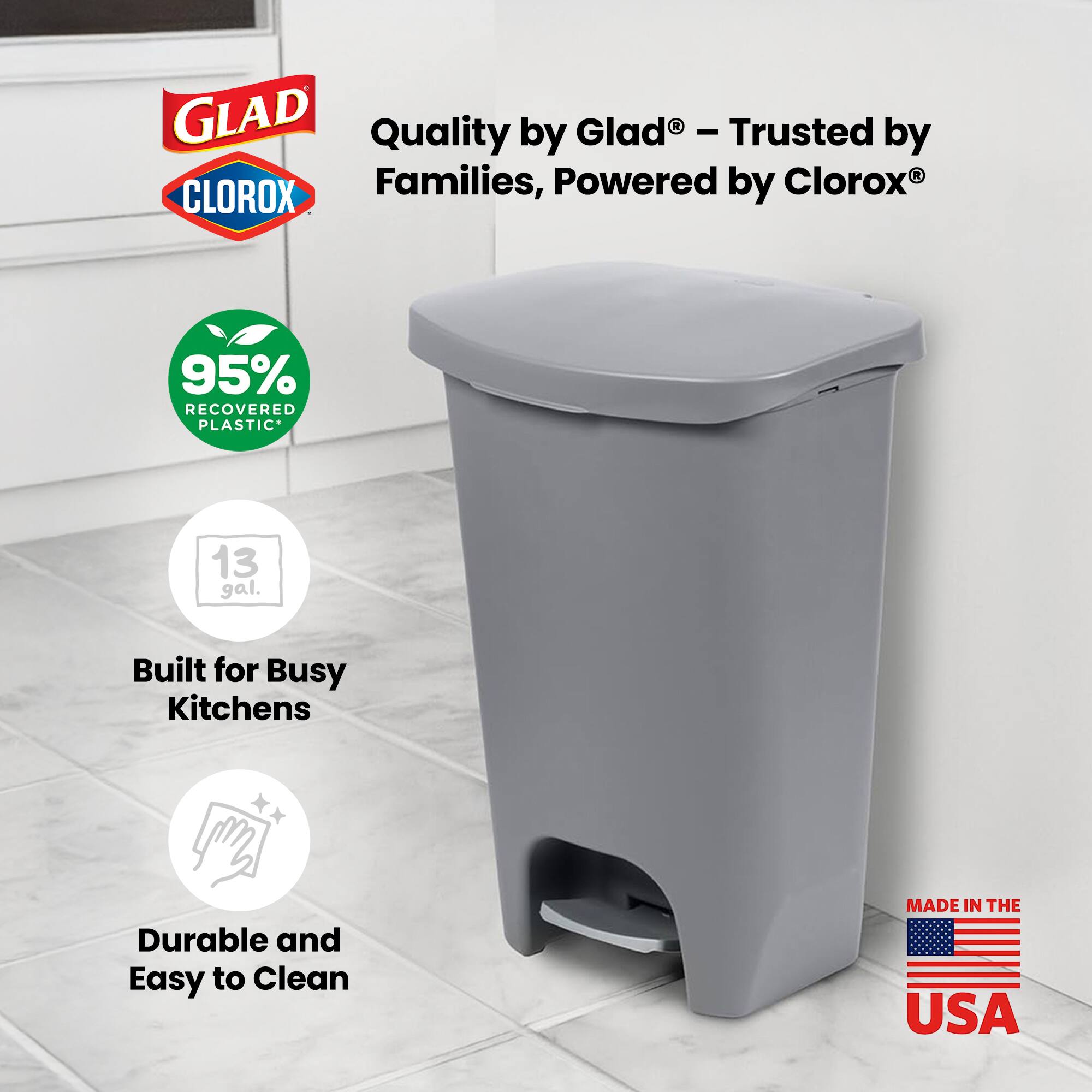 GLAD Quality by Glad - Trusted by Clorox® Families, Powered by CLOROX®  
95% RECOVERED PLASTIC  
13 gal.  
Built for Busy Kitchens  
Durable and Easy to Clean  
MADE IN THE USA