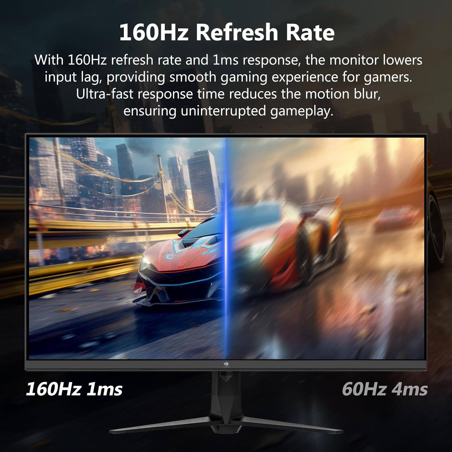 160Hz Refresh Rate

With 160Hz refresh rate and 1ms response, the monitor lowers input lag, providing smooth gaming experience for gamers. Ultra-fast response time reduces the motion blur, ensuring uninterrupted gameplay.

160Hz 1ms
60Hz 4ms