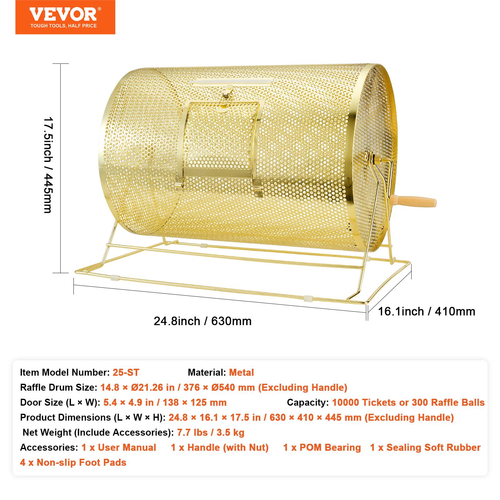 VEVOR TOUGH TOOLS HALF PRICE

17.5 inch / 445 mm  
24.8 inch / 630 mm  
6.1 inch / 410 mm

Item Model Number: 25-ST  
Material: Metal

Raffle Drum Size: 14.8 x 21.26 in / 376 x 540 mm (Excluding Handle)  
Door Size (L x W): 5.4 x 4.9 in / 138 x 125 mm  
Capacity: 10000 Tickets or 300 Raffle Balls  
Product Dimensions (L x W x H): 24.8 x 16.1 x 17.5 in / 630 x 410 x 445 mm (Excluding Handle)  
Net Weight (Include Accessories): 7.7 lbs / 3.5 kg

Accessories:  
1 x User Manual  
1 x Handle (with Nut)  
1 x POM Bearing  
1 x Sealing Soft Rubber  
4 x Non-slip Foot Pads