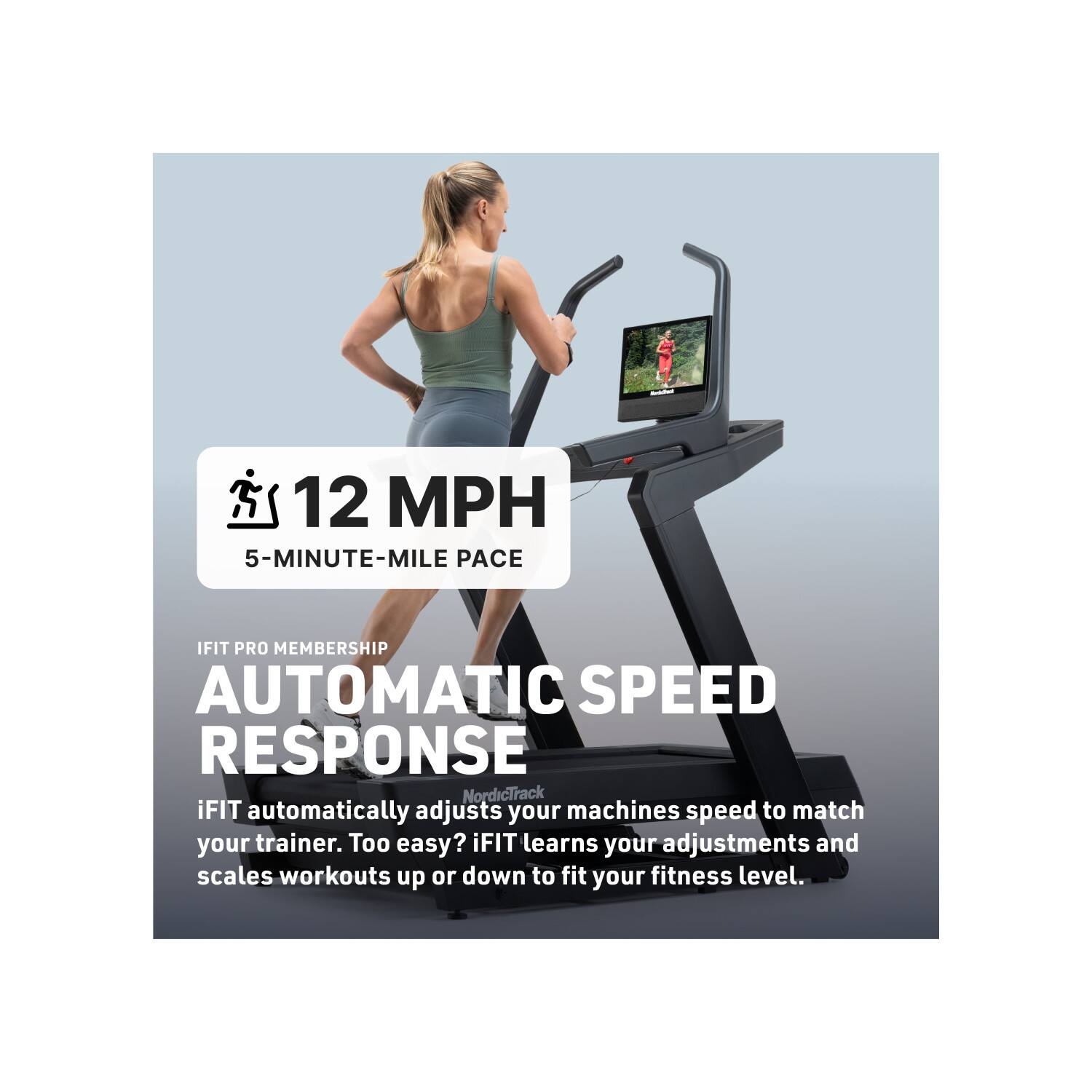 12 MPH  
5-MINUTE-MILE PACE  

IFIT PRO MEMBERSHIP  
AUTOMATIC SPEED RESPONSE  

NordicTrack iFIT automatically adjusts your machine's speed to match your trainer. Too easy? iFIT learns your adjustments and scales workouts up or down to fit your fitness level.