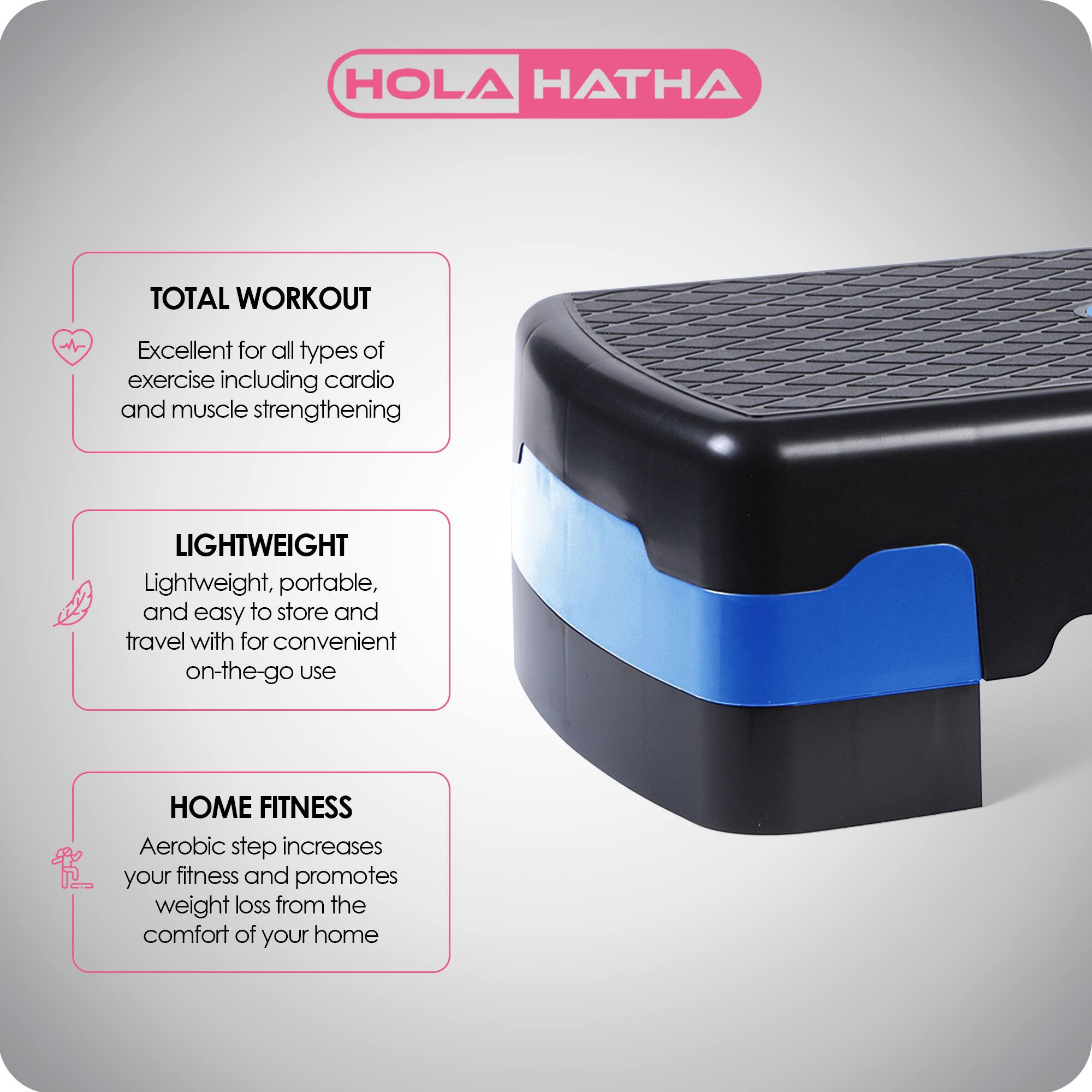 HOLA HATHA

TOTAL WORKOUT  
Excellent for all types of exercise including cardio and muscle strengthening

LIGHTWEIGHT  
Lightweight, portable, and easy to store and travel with for convenient on-the-go use

HOME FITNESS  
Aerobic step increases your fitness and promotes weight loss from the comfort of your home