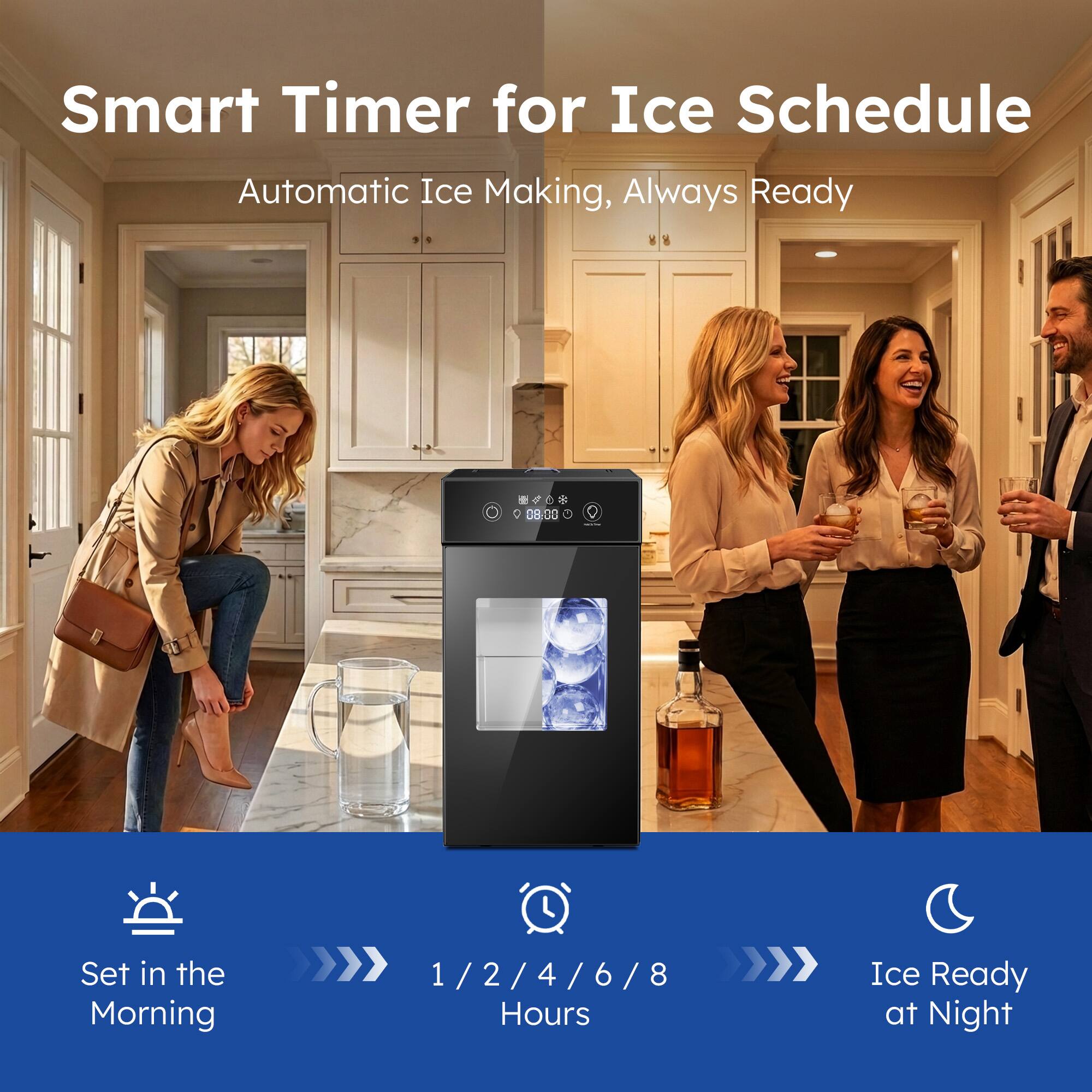 Smart Timer for Ice Schedule  
Automatic Ice Making, Always Ready  

Set in the Morning  
1 / 2 / 4 / 6 / 8 Hours  
Ice Ready at Night