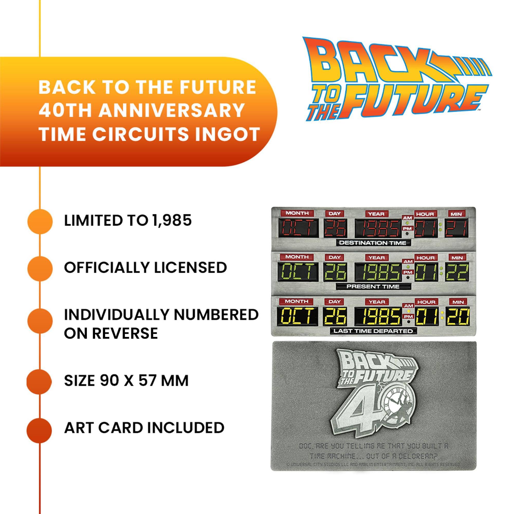 BACK TO THE FUTURE 40TH ANNIVERSARY TIME CIRCUITS INGOT

LIMITED TO 1,985

OFFICIALLY LICENSED

INDIVIDUALLY NUMBERED ON REVERSE

SIZE 90 X 57 MM

ART CARD INCLUDED

MONTH DAY YEAR HOUR MIN AM 07 26 1985 PM 01 21 DESTINATION TIME

MONTH DAY YEAR HOUR MIN AM 07 26 1985 PM 01 22 PRESENT TIME

MONTH DAY YEAR HOUR MIN AM 07 26 1985 PM 01 20 LAST TIME DEPARTED ON REVERSE

DOC, ARE YOU TELLING ME THAT YOU BUILT A TIME MACHINE... OUT OF A DELORIAN?

UNIVERSAL CITY STUDIOS LLC AND UNIVERSAL ENTERTAINMENT, LLC. ALL RIGHTS RESERVED