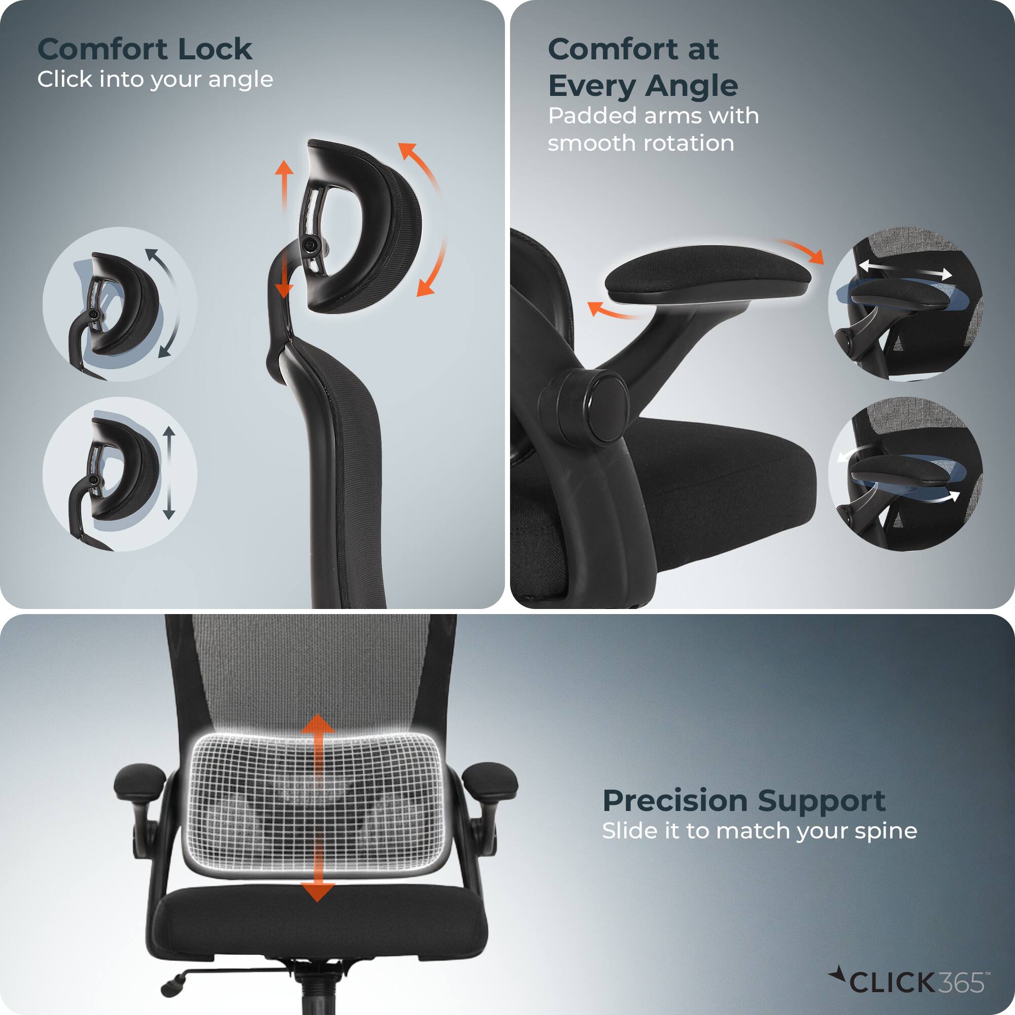 Comfort Lock  
Click into your angle  

Comfort at Every Angle  
Padded arms with smooth rotation  

Precision Support  
Slide it to match your spine  

CLICK365