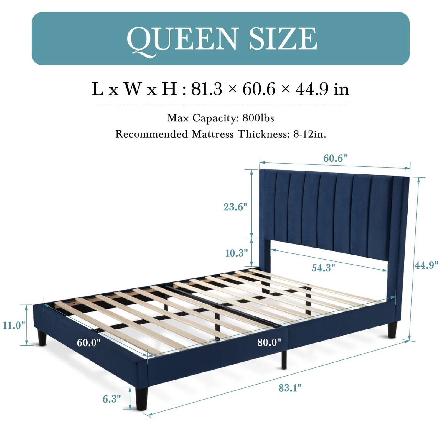 QUEEN SIZE
L X W X H : 81.3 X 60.6 X 44.9 in
Max Capacity: 800lbs
Recommended Mattress Thickness: 8-12in.

60.6"
23.6"
10.3"
54.3"
44.9"
11.0"
60.0"
80.0"
6.3"
83.1"