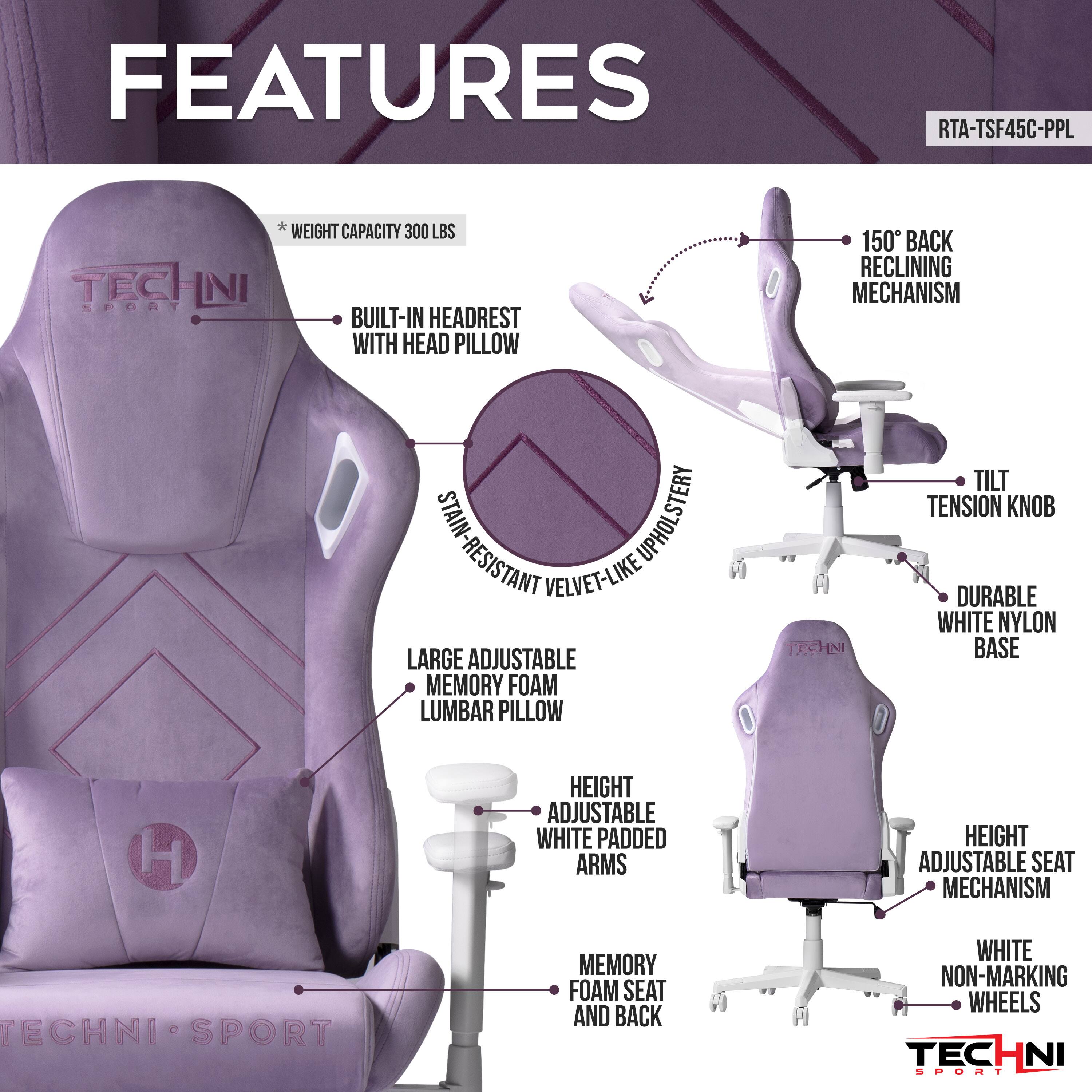 FEATURES RTA-TSF45C-PPL
TECHNI SPORT
WEIGHT CAPACITY 300 LBS
BUILT-IN HEADREST WITH HEAD PILLOW
150° BACK RECLINING MECHANISM
STAIN-RESISTANT VELVET-LIKE UPHOLSTERY
LARGE ADJUSTABLE MEMORY FOAM LUMBAR PILLOW
TILT TENSION KNOB
DURABLE WHITE NYLON BASE
HEIGHT ADJUSTABLE WHITE PADDED ARMS
HEIGHT ADJUSTABLE SEAT MECHANISM
MEMORY FOAM SEAT AND BACK
WHITE NON-MARKING WHEELS