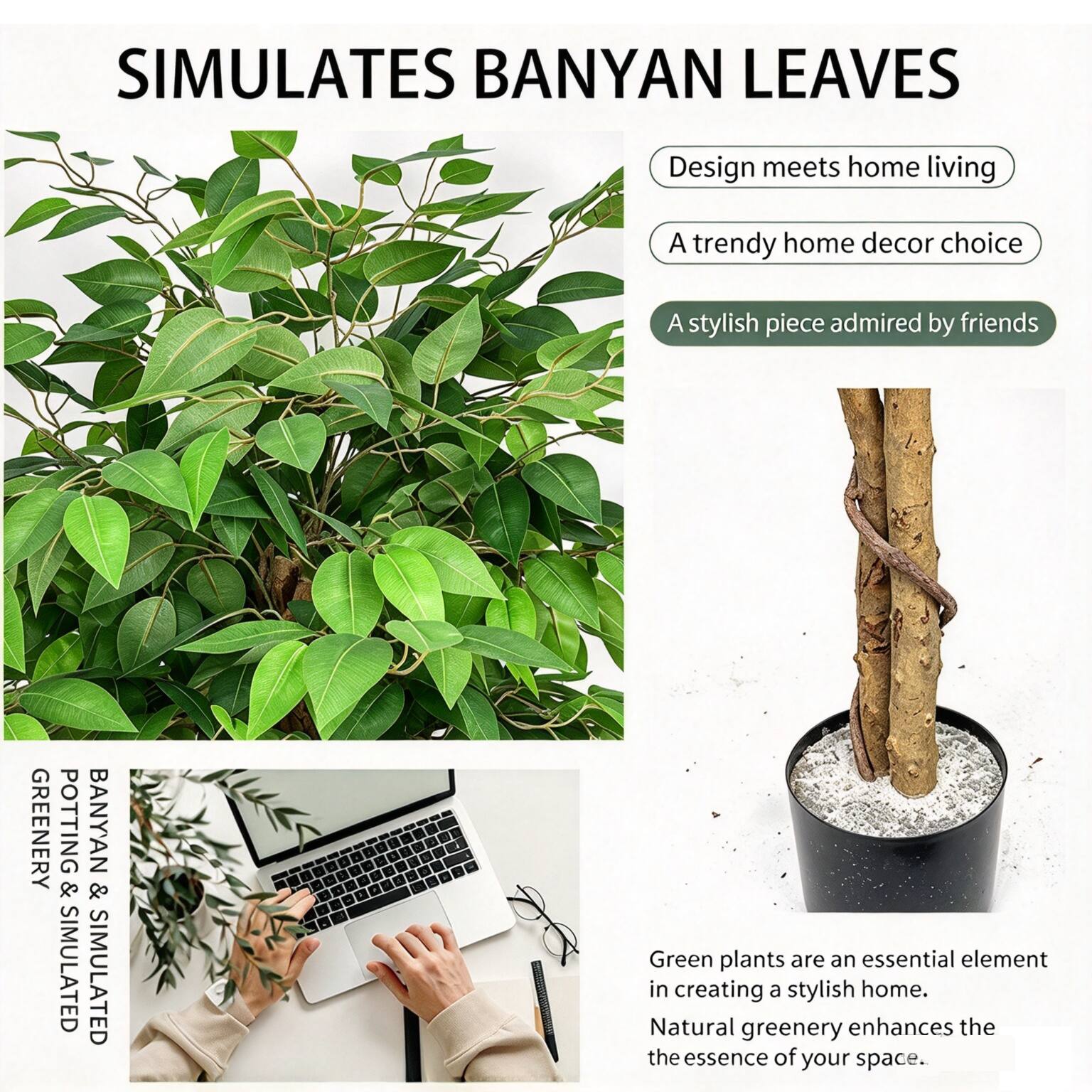 SIMULATES BANYAN LEAVES

Design meets home living  
A trendy home decor choice  
A stylish piece admired by friends  

GREENERY & POTTING SIMULATED  
BANYAN SIMULATED  

Green plants are an essential element in creating a stylish home. Natural greenery enhances the essence of your space.