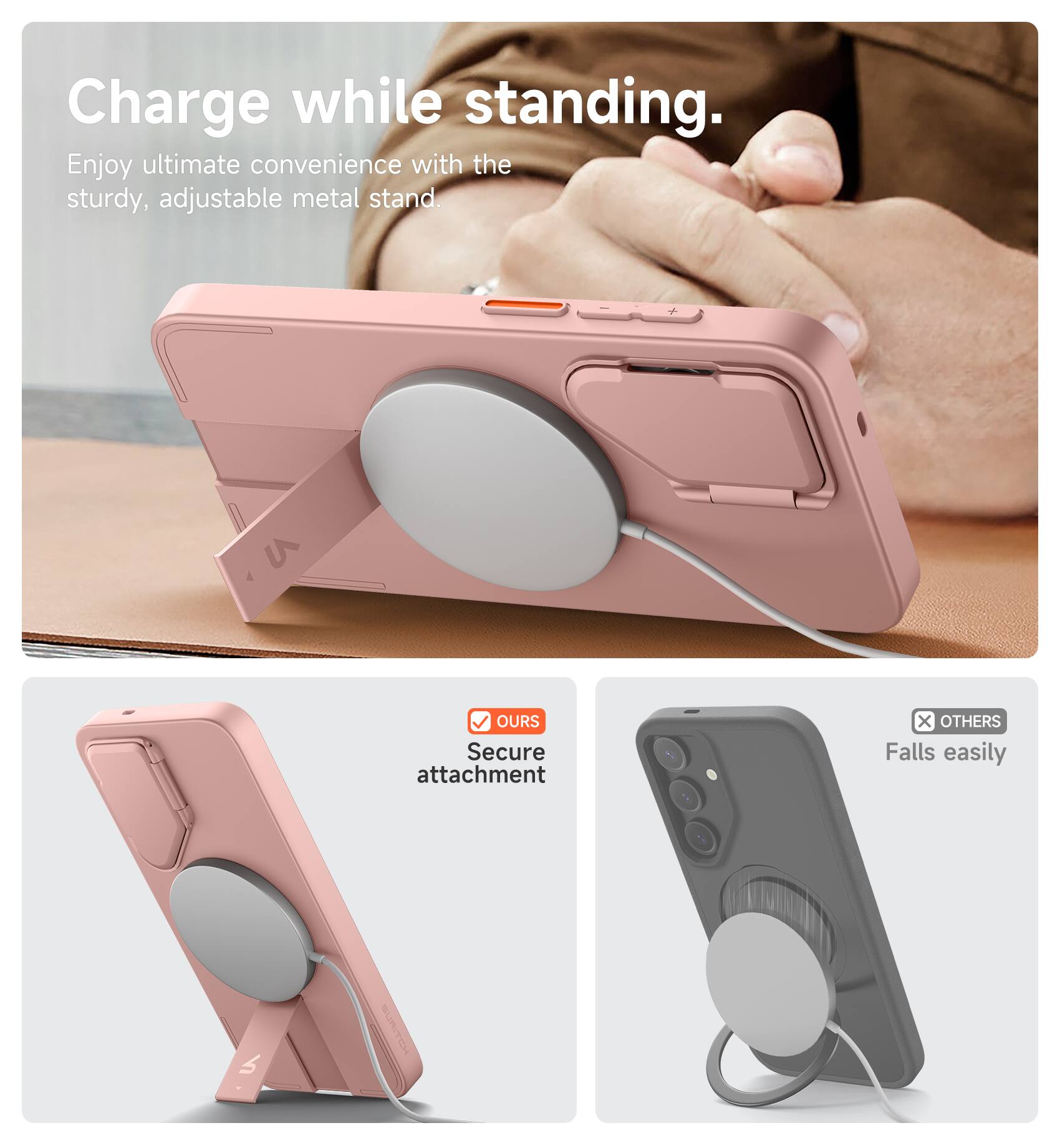 Charge while standing.  
Enjoy ultimate convenience with the sturdy, adjustable metal stand.  

V OURS  
Secure attachment  

X OTHERS  
Falls easily