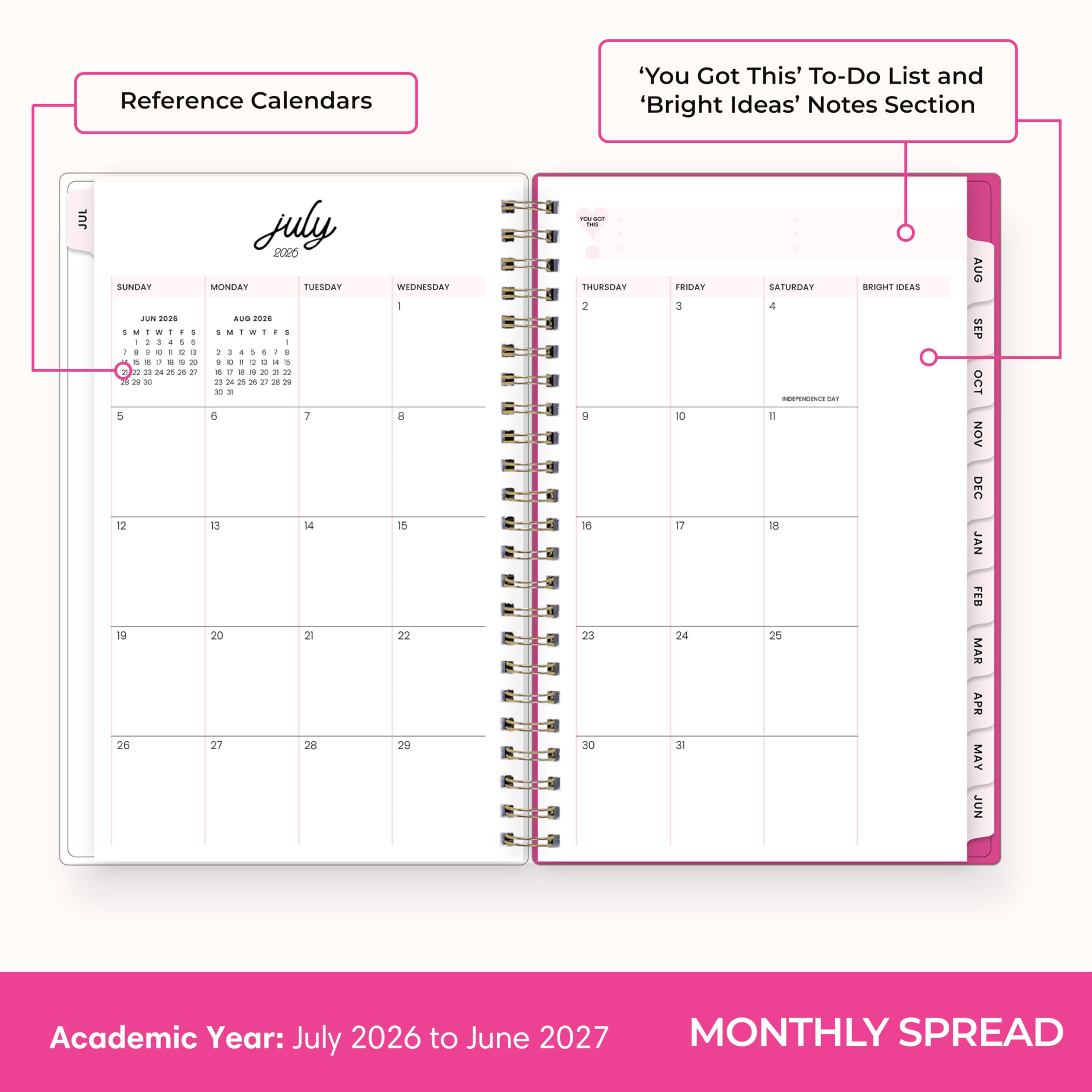 Reference Calendars

'You Got This' To-Do List and 'Bright Ideas' Notes Section

JULY 2026
SUNDAY MONDAY TUESDAY WEDNESDAY THURSDAY FRIDAY SATURDAY
1 2 3 4 5 6 7
8 9 10 11 12 13 14
15 16 17 18 19 20 21
22 23 24 25 26 27 28
29 30 31

JUNE 2026 AUG 2026
S M T W F S S M T W F S
29 30 1 2 3 4 5 1 2 3 4 5
6 7 8 9 10 11 12 6 7 8 9 10 11
13 14 15 16 17 18 19 12 13 14 15 16