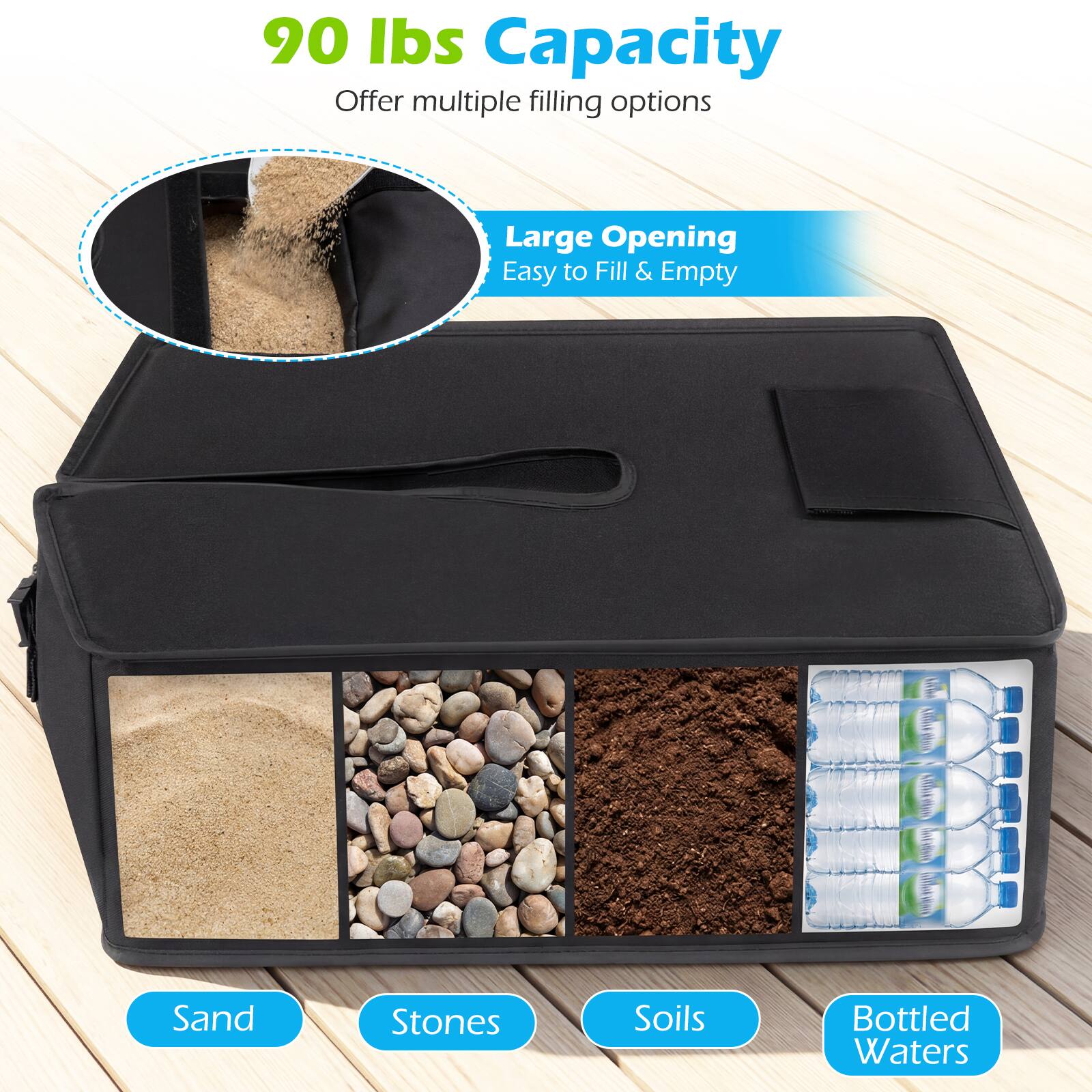 90 lbs Capacity  
Offer multiple filling options  

Large Opening  
Easy to Fill & Empty  

Sand  
Stones  
Soils  
Bottled Waters