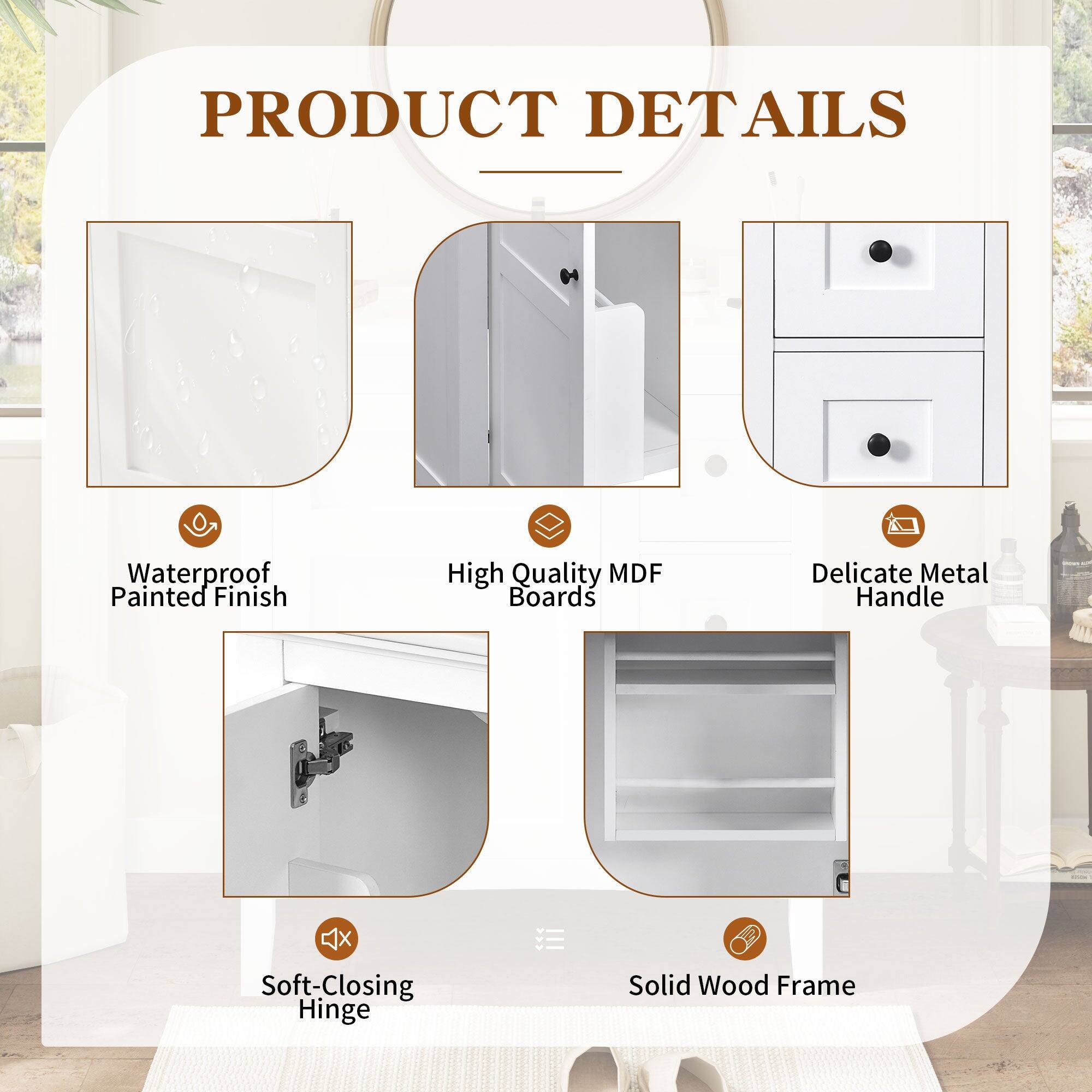 PRODUCT DETAILS

- Waterproof Painted Finish
- High Quality MDF Boards
- Delicate Metal Handle
- Soft-Closing Hinge
- Solid Wood Frame