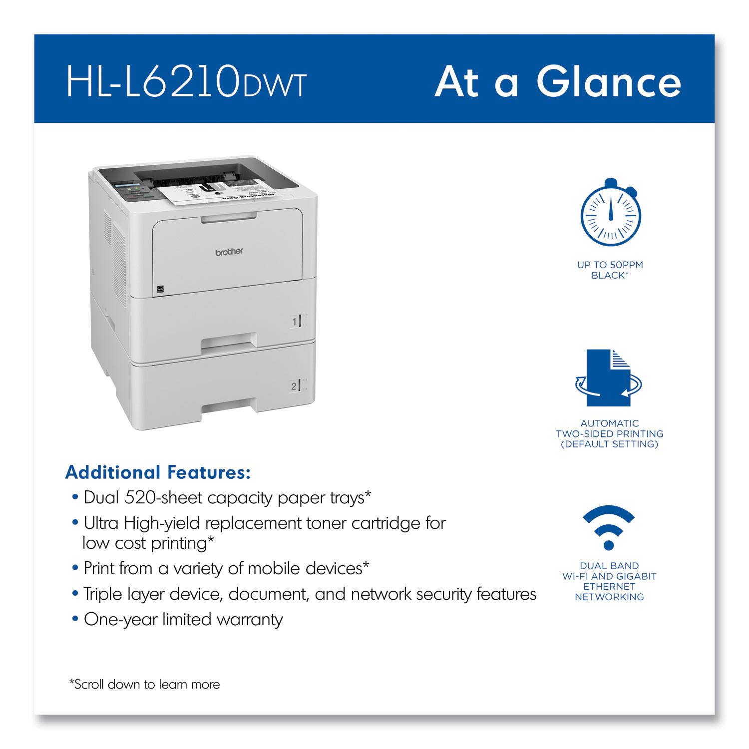 HL-L6210DWT  
At a Glance

- UP TO 50PPM BLACK*
- AUTOMATIC TWO-SIDED PRINTING (DEFAULT SETTING)
- DUAL BAND WI-FI AND GIGABIT ETHERNET NETWORKING

Additional Features:
- Dual 520-sheet capacity paper trays*
- Ultra High-yield replacement toner cartridge for low cost printing*
- Print from a variety of mobile devices*
- Triple layer device, document, and network security features
- One-year limited warranty

*Scroll down to learn more