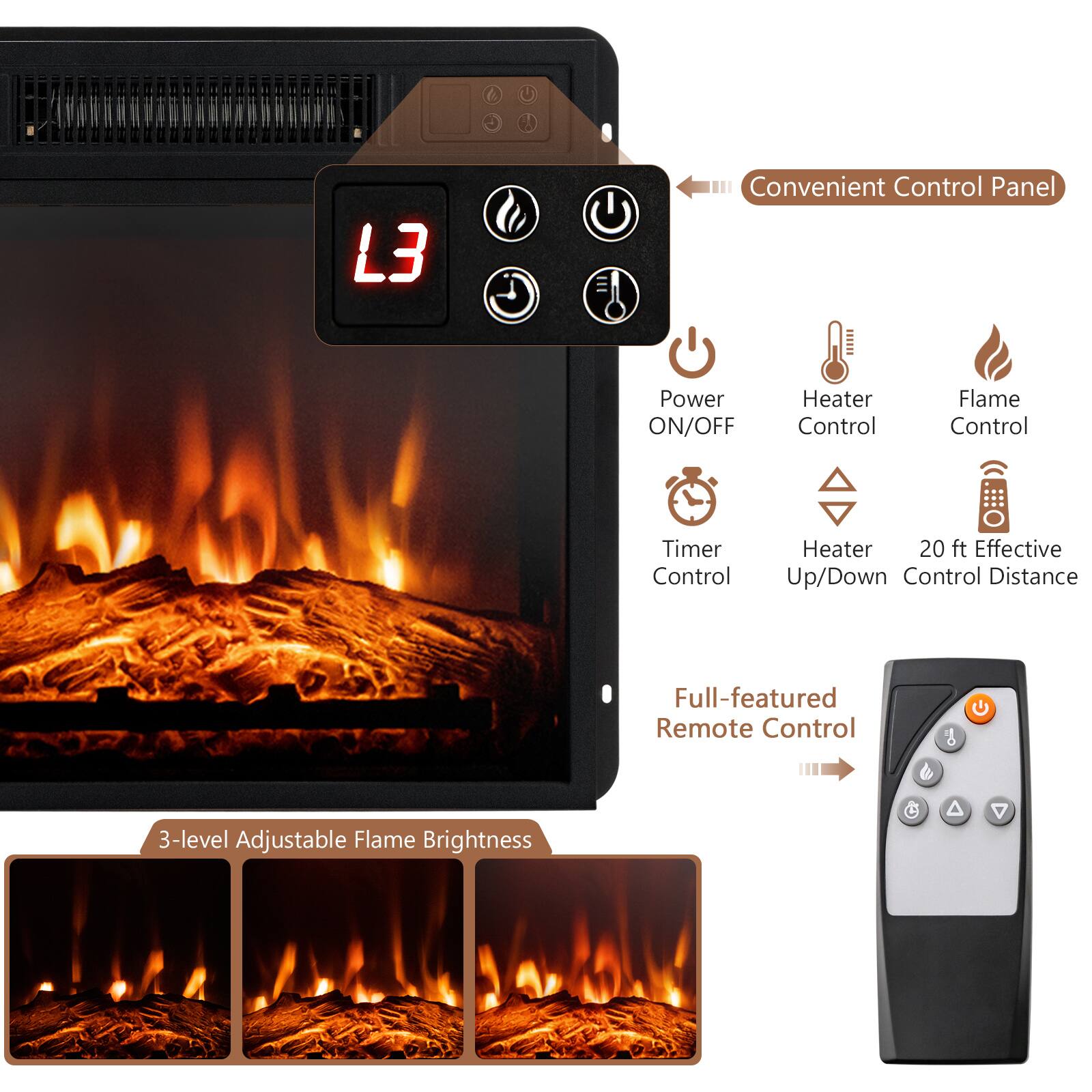 L3 Convenient Control Panel: Power ON/OFF, Heater Control, Flame Control, Timer Control, Heater 20 ft Effective, Up/Down Control Distance, 3-level Adjustable Flame Brightness, Full-featured Remote Control.