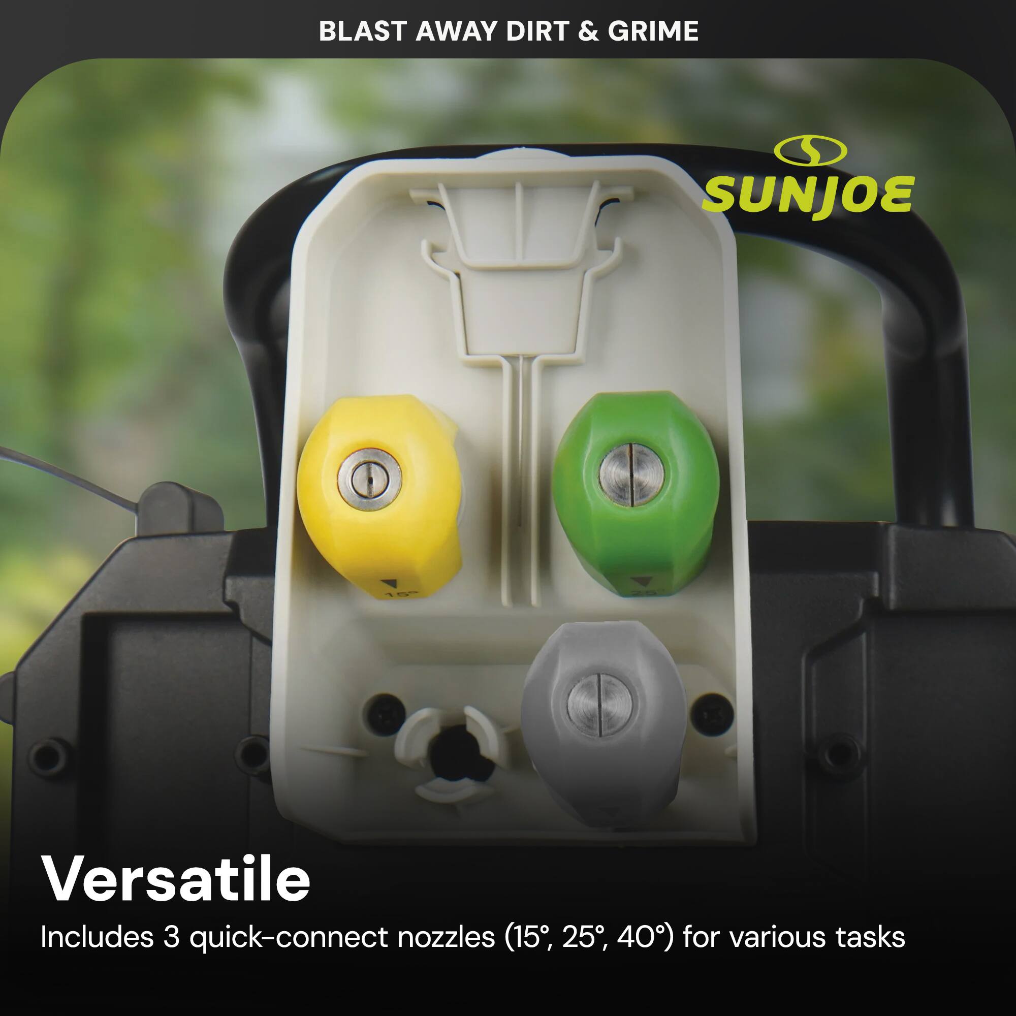 BLAST AWAY DIRT & GRIME

SUNJOE

Versatile
Includes 3 quick-connect nozzles (15°, 25°, 40°) for various tasks