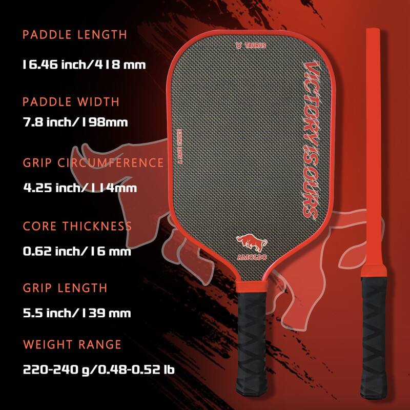 Paddle Length: 6.46 inch / 164 mm  
Paddle Width: 7.8 inch / 198 mm  
Grip Circumference: 4.25 inch / 114 mm  
Core Thickness: 0.62 inch / 16 mm  
Grip Length: 5.5 inch / 139 mm  
Weight Range: 220-240 g / 0.48-0.52 lb  

Taurus  
Victory is Ours  
Amoldo
