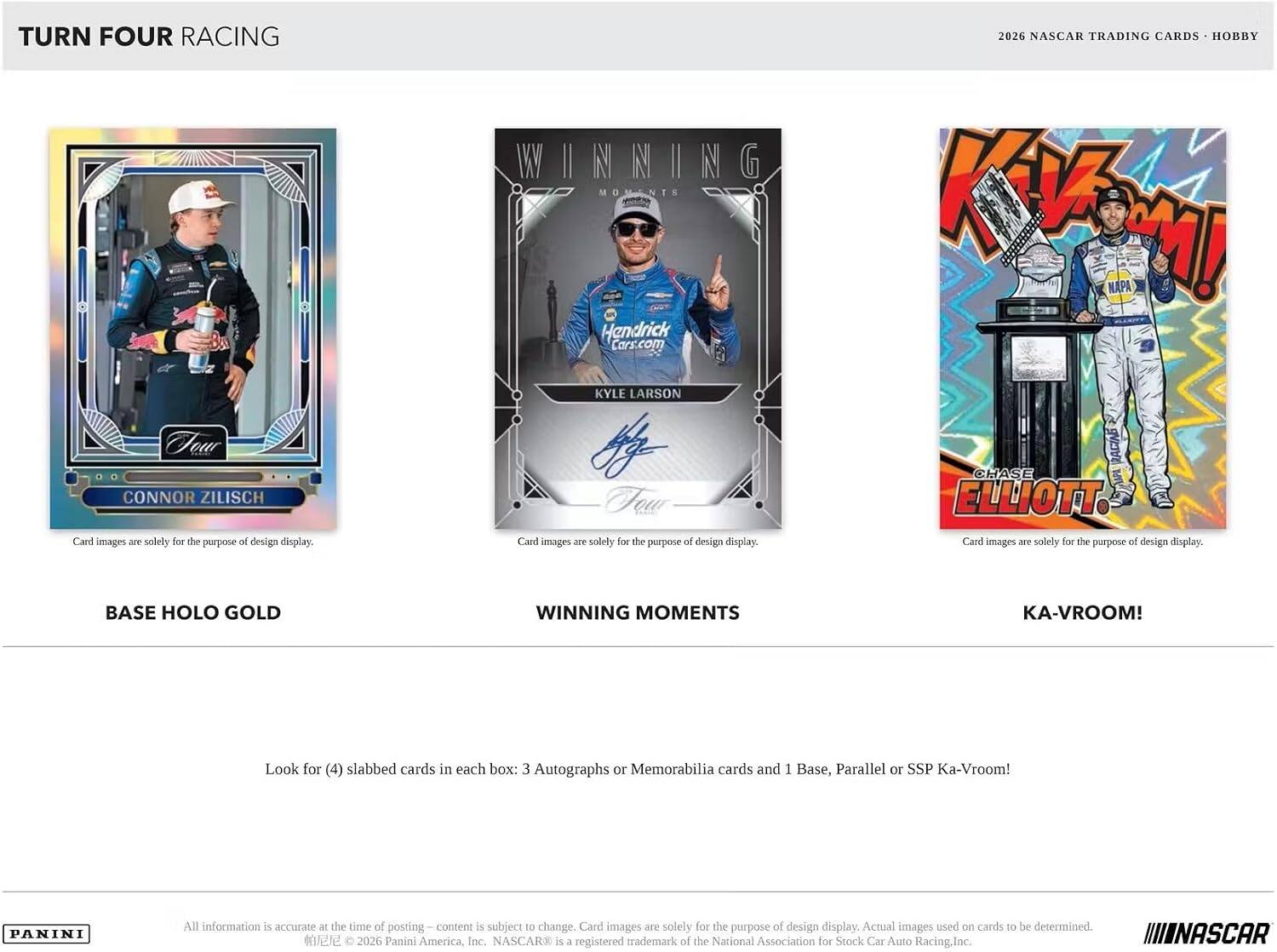 TURN FOUR RACING

WINNING MOMENTS
KYLE LARSON

2026 NASCAR TRADING CARDS - HOBBY
CONNOR ZILISCH
CHASE ELLIOTT

BASE HOLO GOLD
WINNING MOMENTS
KA-VROOM!

Look for (4) slabbed cards in each box: 3 Autographs or Memorabilia cards and 1 Base, Parallel or SSP Ka-Vroom!

PANINI

All information is accurate at the time of posting. Content is subject to change. Card images are solely for the purpose of design display. Actual images used on cards to be determined.
2026 Panini America, Inc. NASCAR® is a registered trademark of the National Association for Stock Car Auto Racing, Inc.