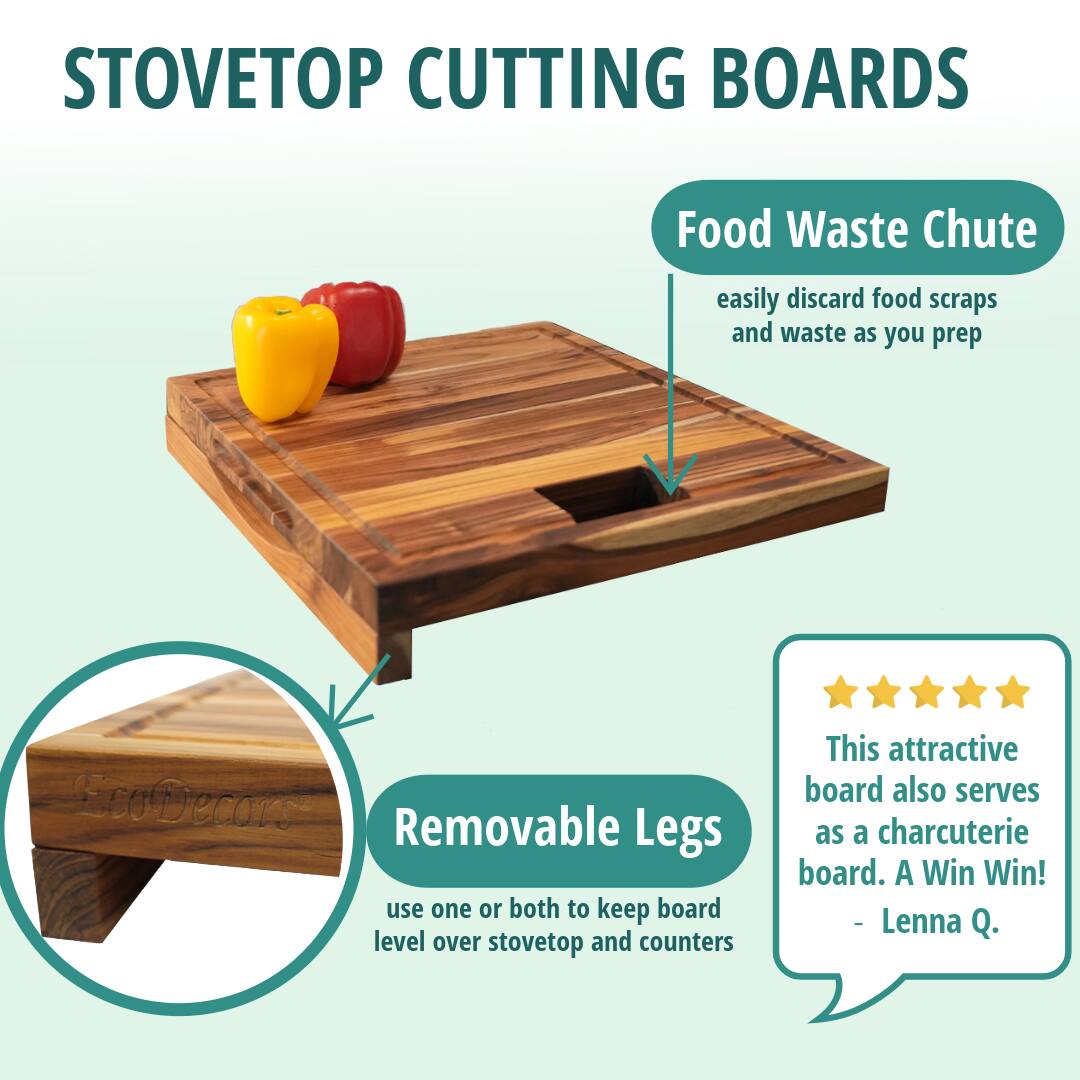 STOVETOP CUTTING BOARDS

Food Waste Chute  
easily discard food scraps and waste as you prep

Removable Legs  
use one or both to keep board level over stovetop and counters

This attractive board also serves as a charcuterie board. A Win Win!  
- Lenna Q.