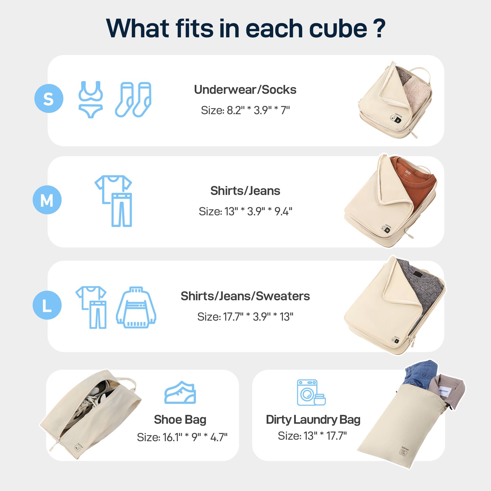 What fits in each cube? 
S Underwear/Socks Size: 8.2"* 3.9" 7" 
M Shirts/Jeans * Size: 13" 3.9" 9.4" 
L Shirts/Jeans/Sweaters * . Size: 17.7" 3.9" 13" 
Shoe Bag Size: 16.1" 9" 4.7" 
Dirty Laundry Bag + Size: 13" 17.7"