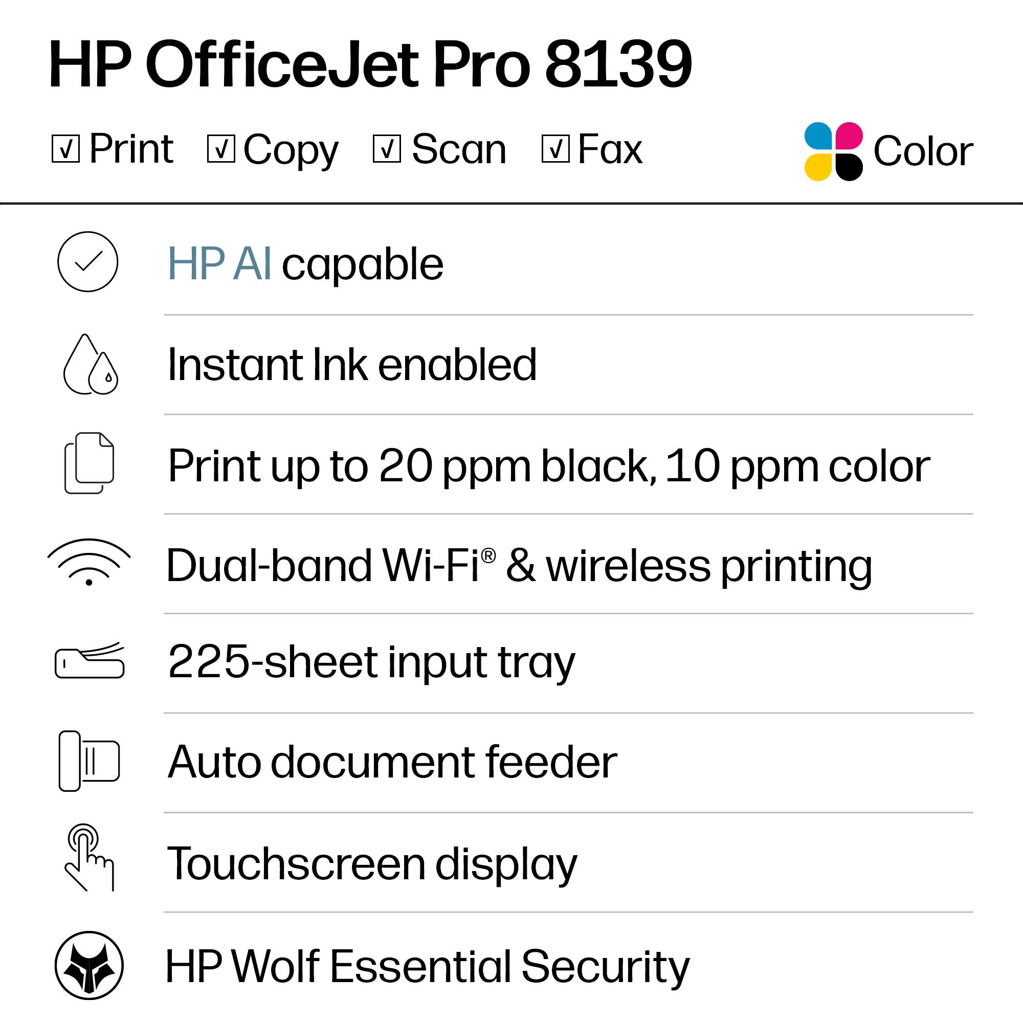 HP OfficeJet Pro 8139  
Print, Copy, Scan, Fax  
Color  

- HP AI capable  
- Instant Ink enabled  
- Print up to 20 ppm black, 10 ppm color  
- Dual-band Wi-Fi® & wireless printing  
- 225-sheet input tray  
- Auto document feeder  
- Touchscreen display  
- HP Wolf Essential Security