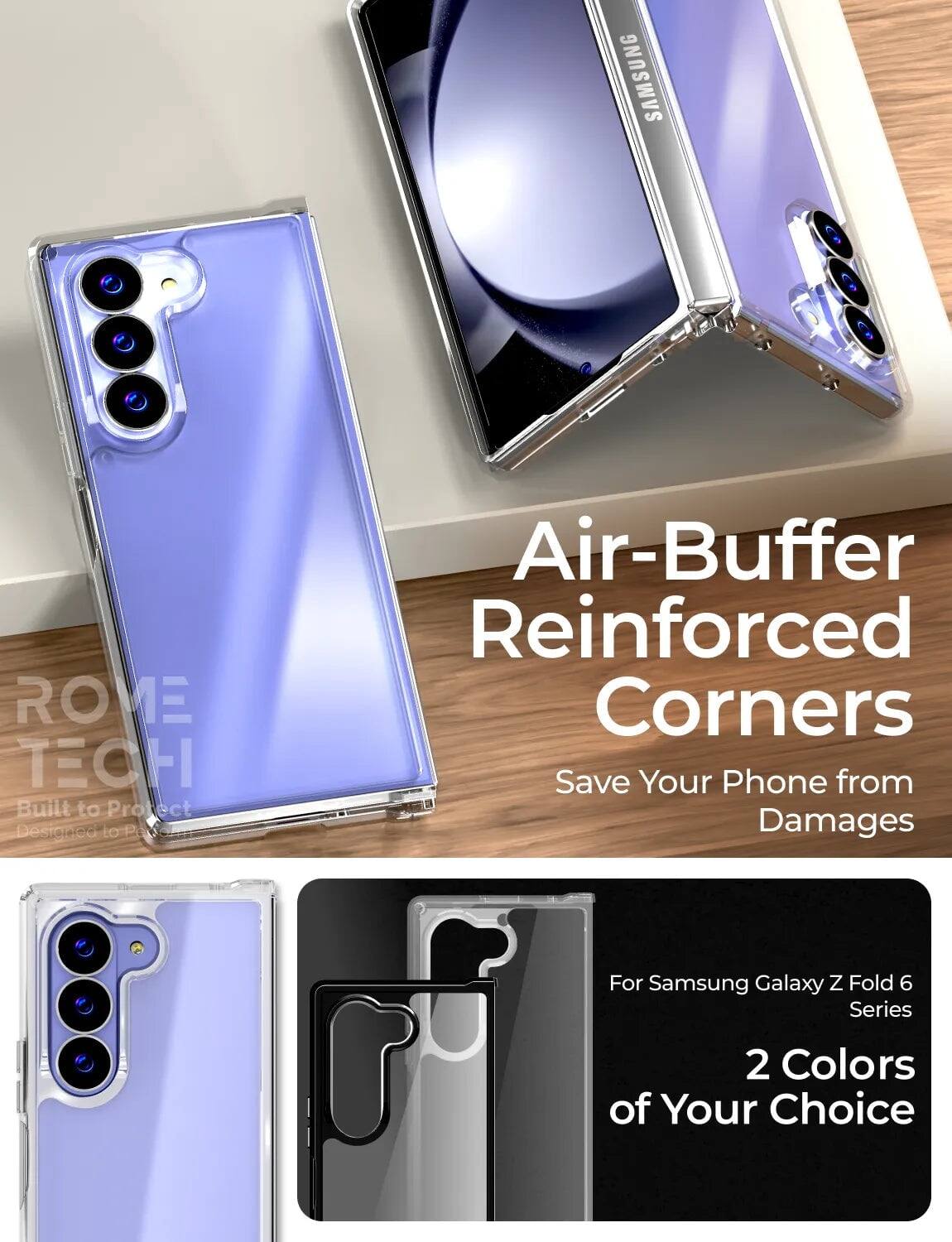 SAMSUNG ROVE TECH  
Built to Protect  
Designed to Protect  
Air-Buffer Reinforced Corners  
Save Your Phone from Damages  
For Samsung Galaxy Z Fold 6 Series  
2 Colors of Your Choice