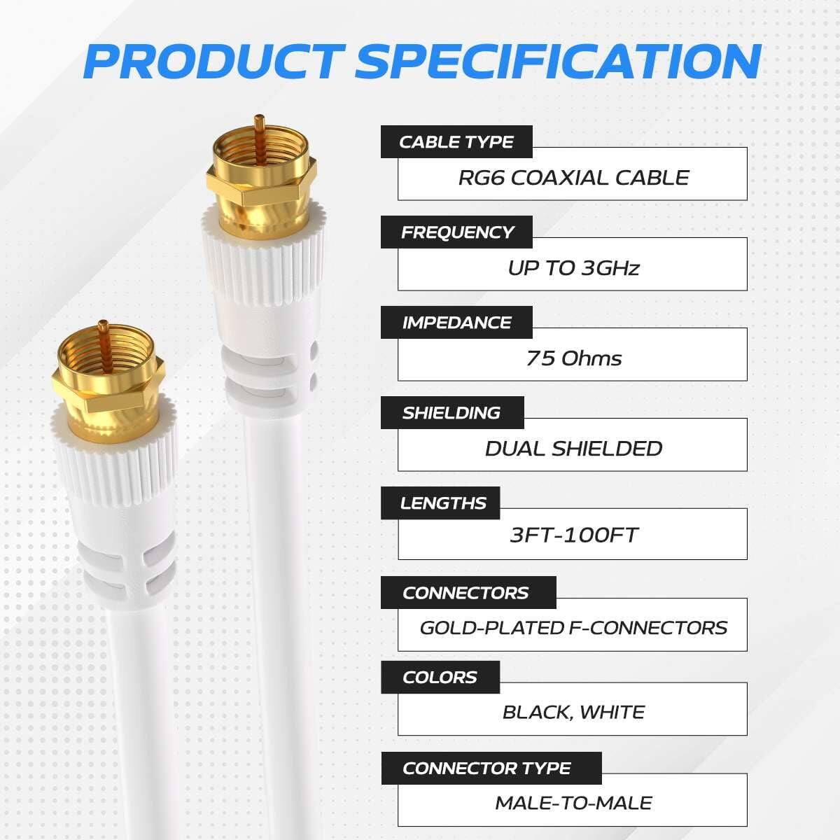 PRODUCT SPECIFICATION

CABLE TYPE: RG6 COAXIAL CABLE  
FREQUENCY: UP TO 3GHz  
IMPEDANCE: 75 Ohms  
SHIELDING: DUAL SHIELDED  
LENGTHS: 3FT-100FT  
CONNECTORS: GOLD-PLATED F-CONNECTORS  
COLORS: BLACK, WHITE  
CONNECTOR TYPE: MALE-TO-MALE