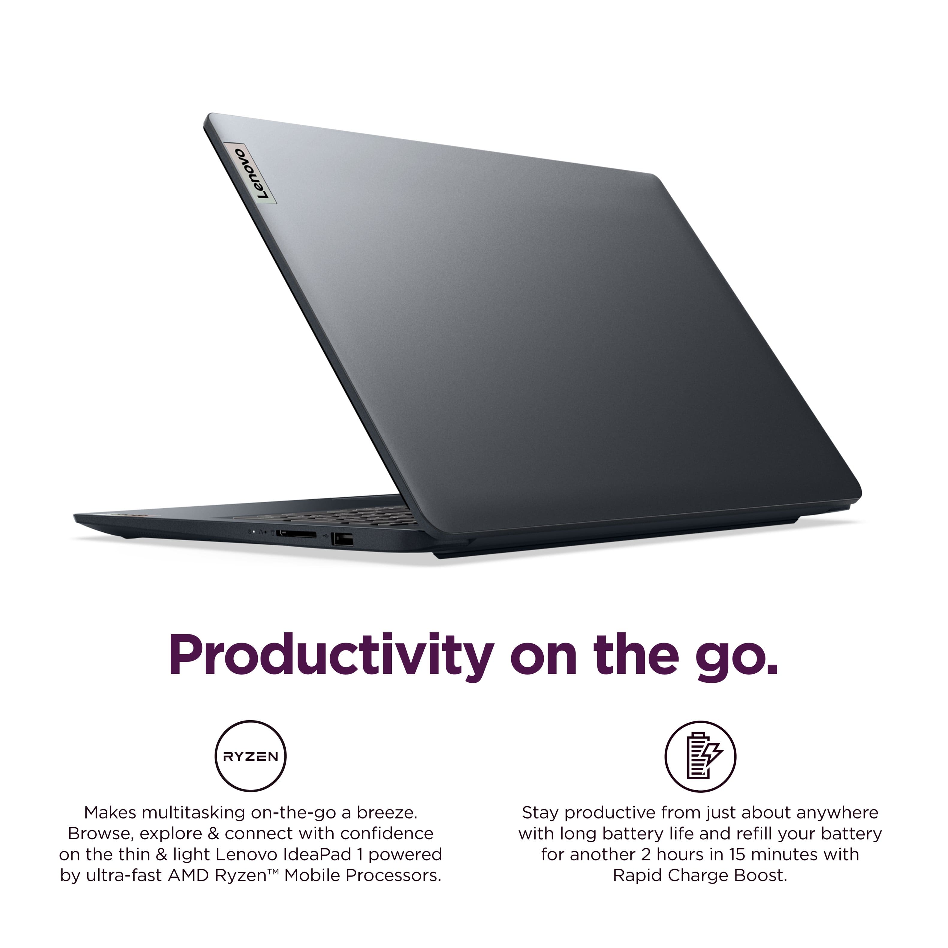 Lenovo Productivity on the go. RYZEN Makes multitasking on-the-go a breeze. Browse, explore & connect with confidence on the thin & light Lenovo IdeaPad 1 powered by ultra-fast AMD Ryzen Mobile Processors. Stay productive from just about anywhere with long battery life and refill your battery for another 2 hours in 15 minutes with Rapid Charge Boost.