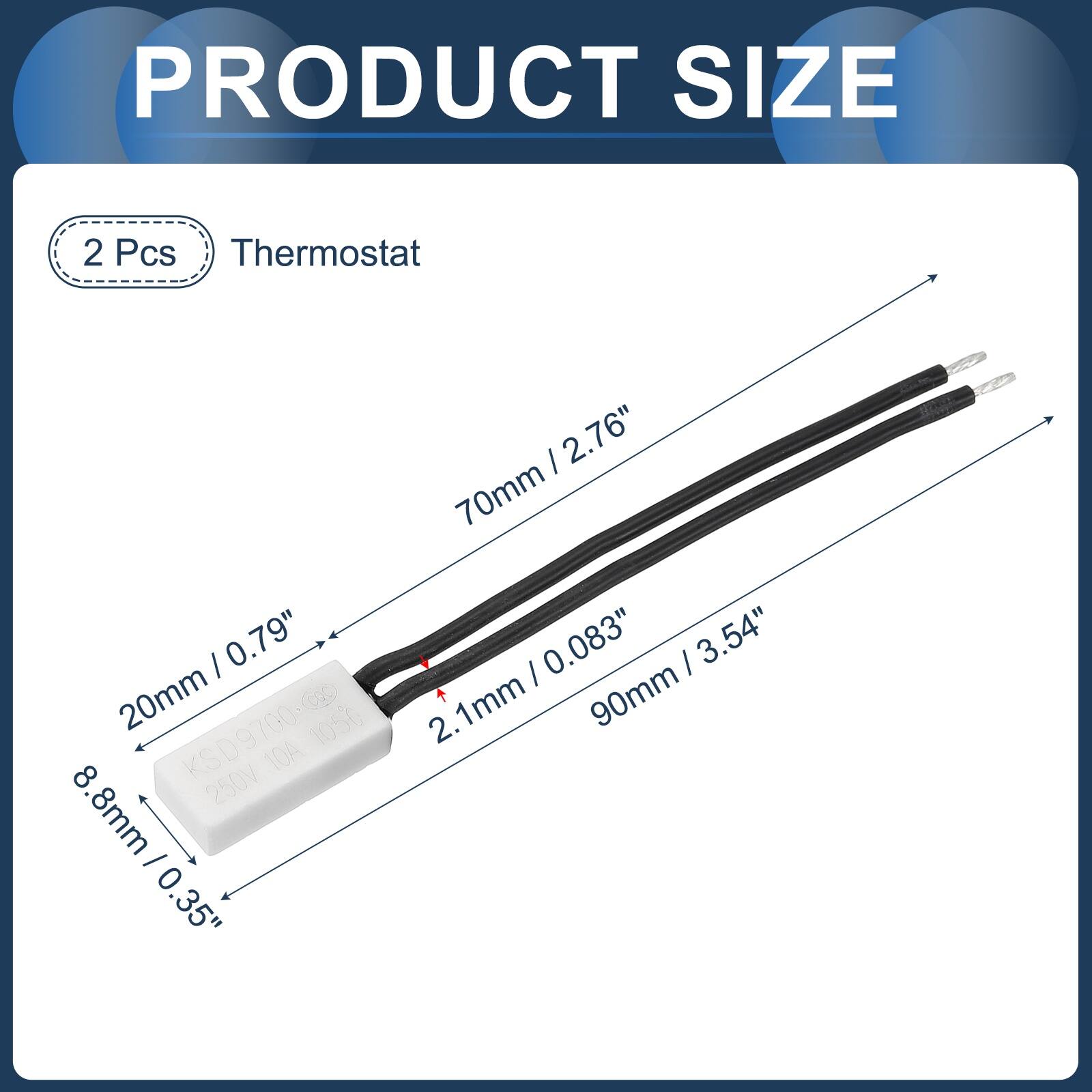 PRODUCT SIZE  
2 Pcs Thermostat  
I 0.79" 20mm KSD9700-0O 700-020 1050 8 KSD9 10A 250V  
.8mm - 0 .35" | 2.76" 70mm 0.083" | 3.54" 90mm