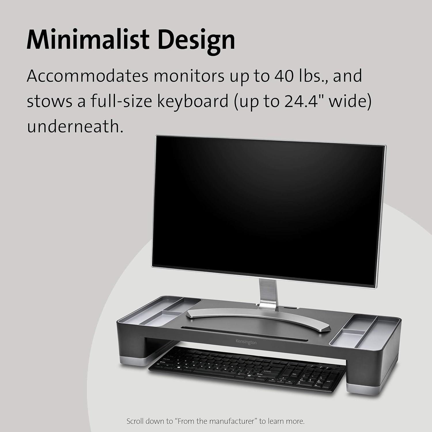 Minimalist Design  
Accommodates monitors up to 40 lbs., and stows a full-size keyboard (up to 24.4" wide) underneath.  

Scroll down to "From the manufacturer" to learn more.