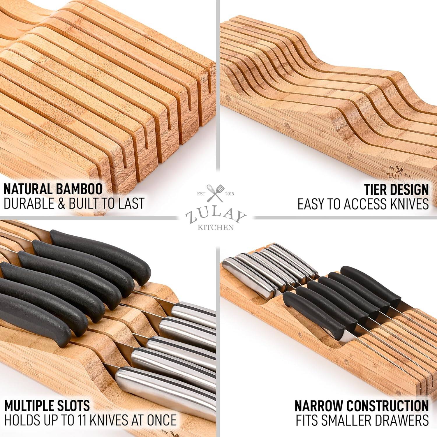 NATURAL BAMBOO  
DURABLE & BUILT TO LAST  

TIER DESIGN  
EASY TO ACCESS KNIVES  

MULTIPLE SLOTS  
HOLDS UP TO 11 KNIVES AT ONCE  

NARROW CONSTRUCTION  
FITS SMALLER DRAWERS  

ZULAY KITCHEN  
EST 2015