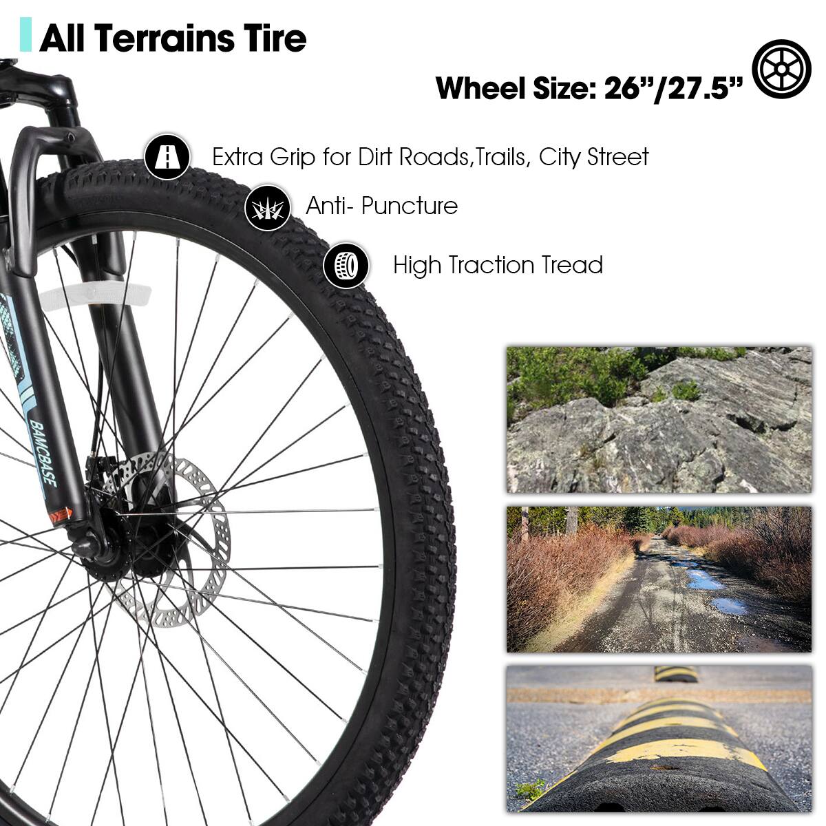 All Terrains Tire

Wheel Size: 26"/27.5"

- Extra Grip for Dirt Roads, Trails, City Street
- Anti-Puncture
- High Traction Tread