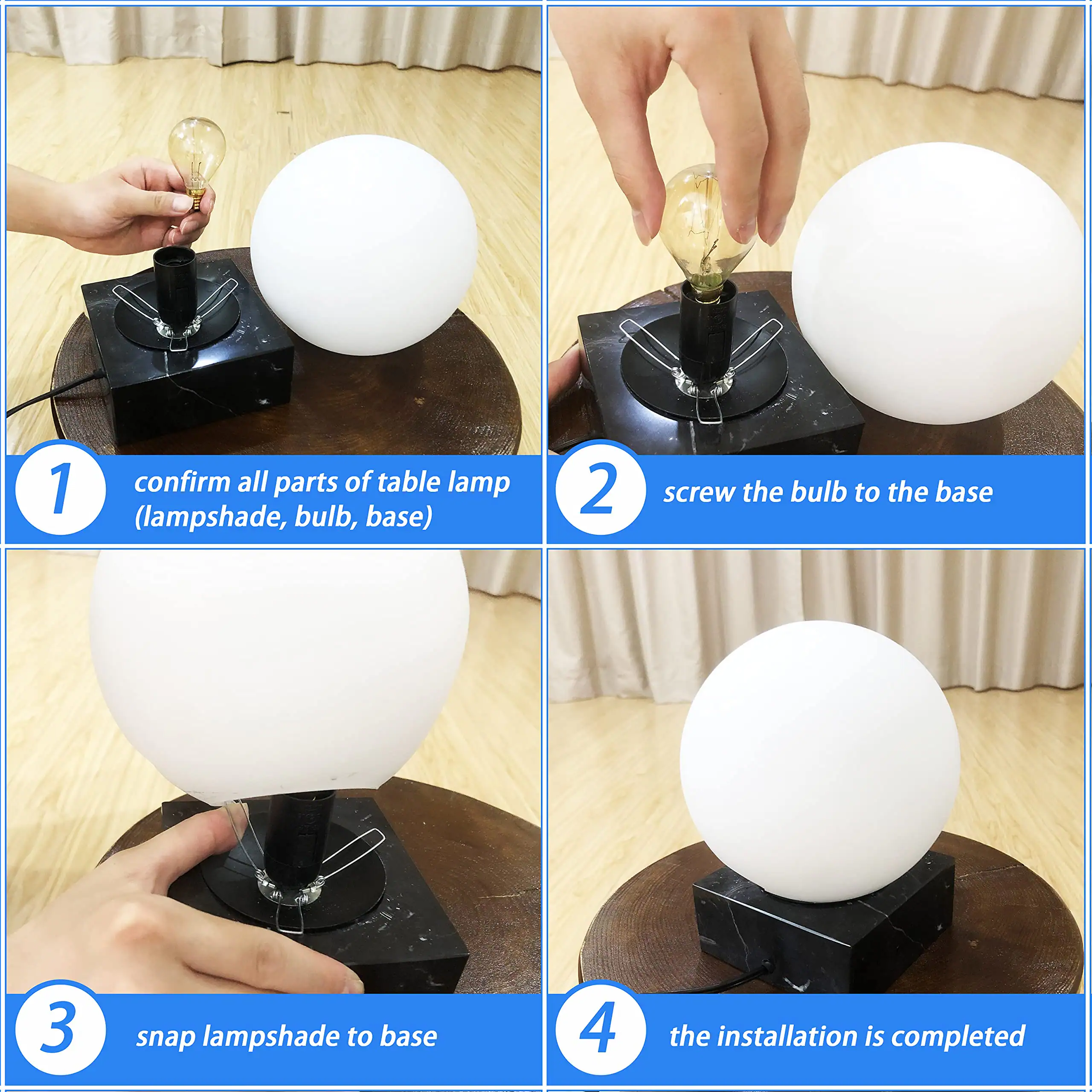 1. Confirm all parts of table lamp (lampshade, bulb, base)
2. Screw the bulb to the base
3. Snap lampshade to base
4. The installation is completed