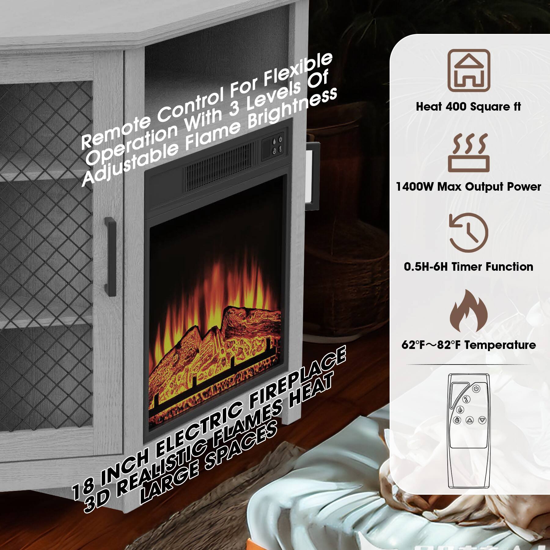 Remote Control For Flexible Operation With 3 Levels Of Adjustable Flame Brightness

18 INCH ELECTRIC FIREPLACE HEAT

3D REALISTIC FLAMES

LARGE SPACES

Heat 400 Square ft

1400W Max Output Power

0.5H-6H Timer Function

62°F~82°F Temperature