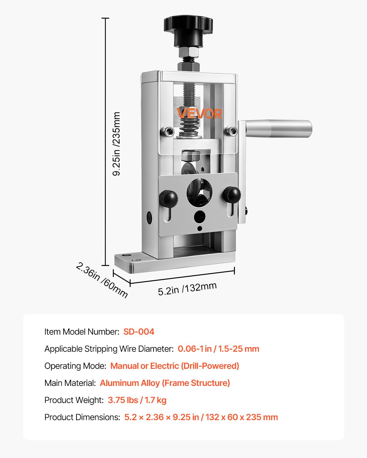 /235mm 9.25in VEVOR 2. 2.36in /60mm 5.2in /132mm

Item Model Number: SD-004

Applicable Stripping Wire Diameter: 0.06-1in /1.5-25 mm

Operating Mode: Manual or Electric (Drill-Powered)

Main Material: Aluminum Alloy (Frame Structure)

Product Weight: 3.75 lbs /1.7 kg

Product Dimensions: 5.2 x 2.36 x 9.25 in 132 X 60 x 235 mm