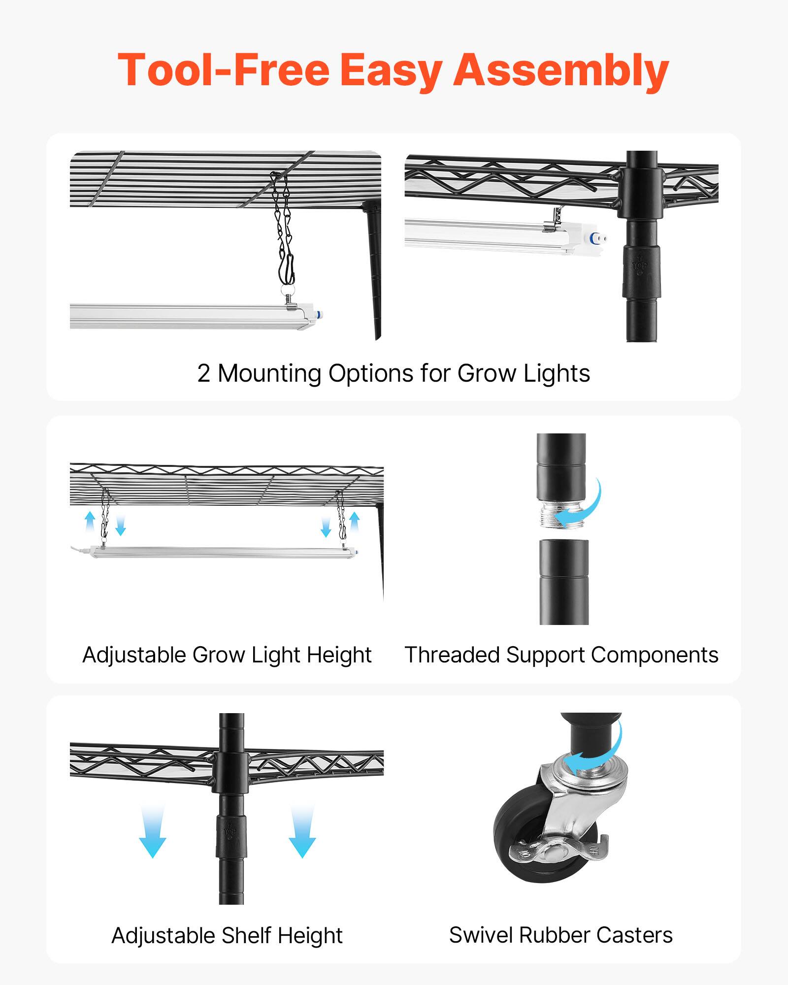Tool-Free Easy Assembly  
2 Mounting Options for Grow Lights  
Adjustable Grow Light Height  
Threaded Support Components  
Adjustable Shelf Height  
Swivel Rubber Casters