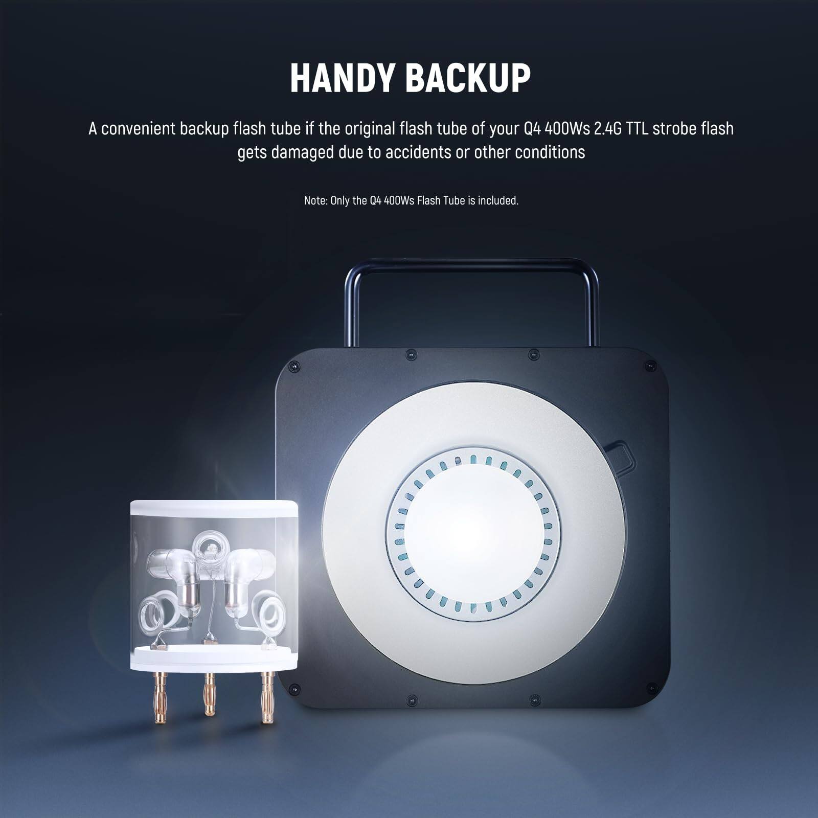 HANDY BACKUP

A convenient backup flash tube if the original flash tube of your Q4 400Ws 2.4G TTL strobe flash gets damaged due to accidents or other conditions

Note: Only the Q4 400Ws Flash Tube is included.