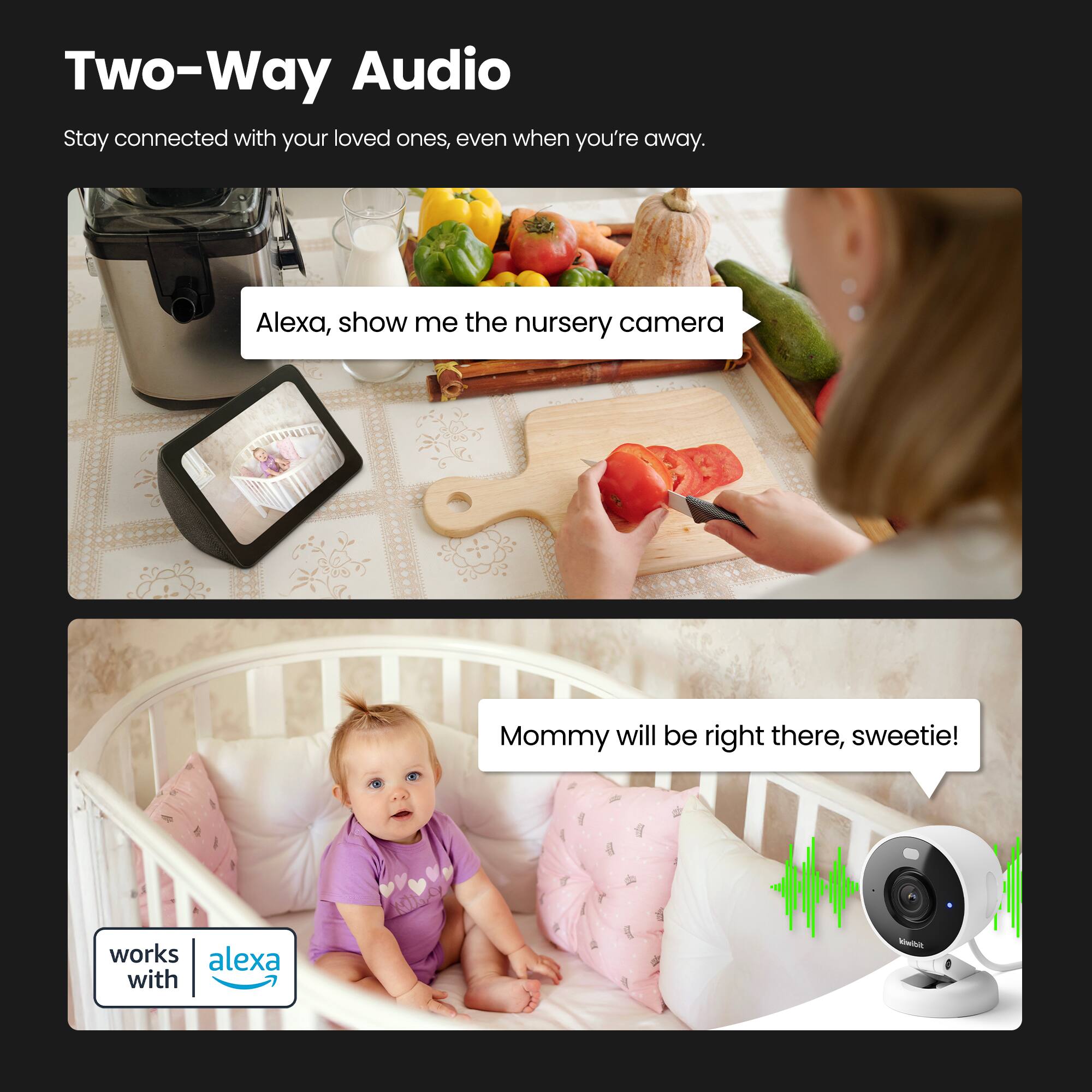 Two-Way Audio

Stay connected with your loved ones, even when you're away.

Alexa, show me the nursery camera

Mommy will be right there, sweetie!

works with alexa