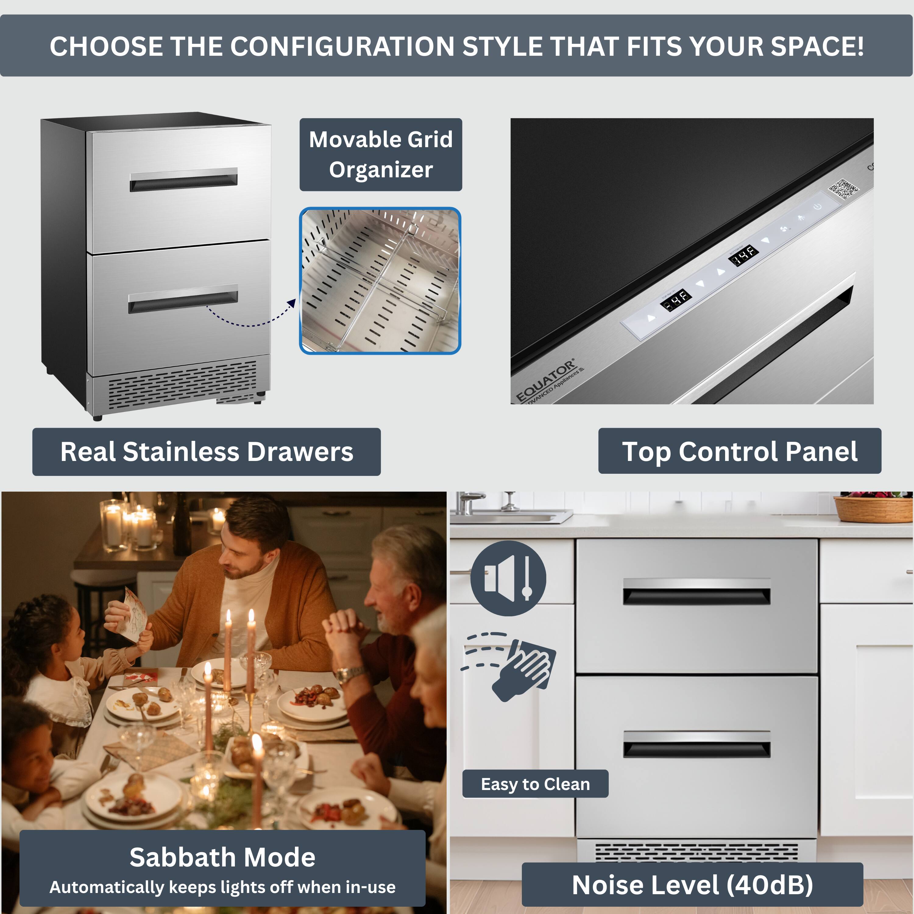 CHOOSE THE CONFIGURATION STYLE THAT FITS YOUR SPACE!

- Movable Grid Organizer
- Real Stainless Drawers
- Top Control Panel
- Sabbath Mode (Automatically keeps lights off when in-use)
- Easy to Clean
- Noise Level (40dB)