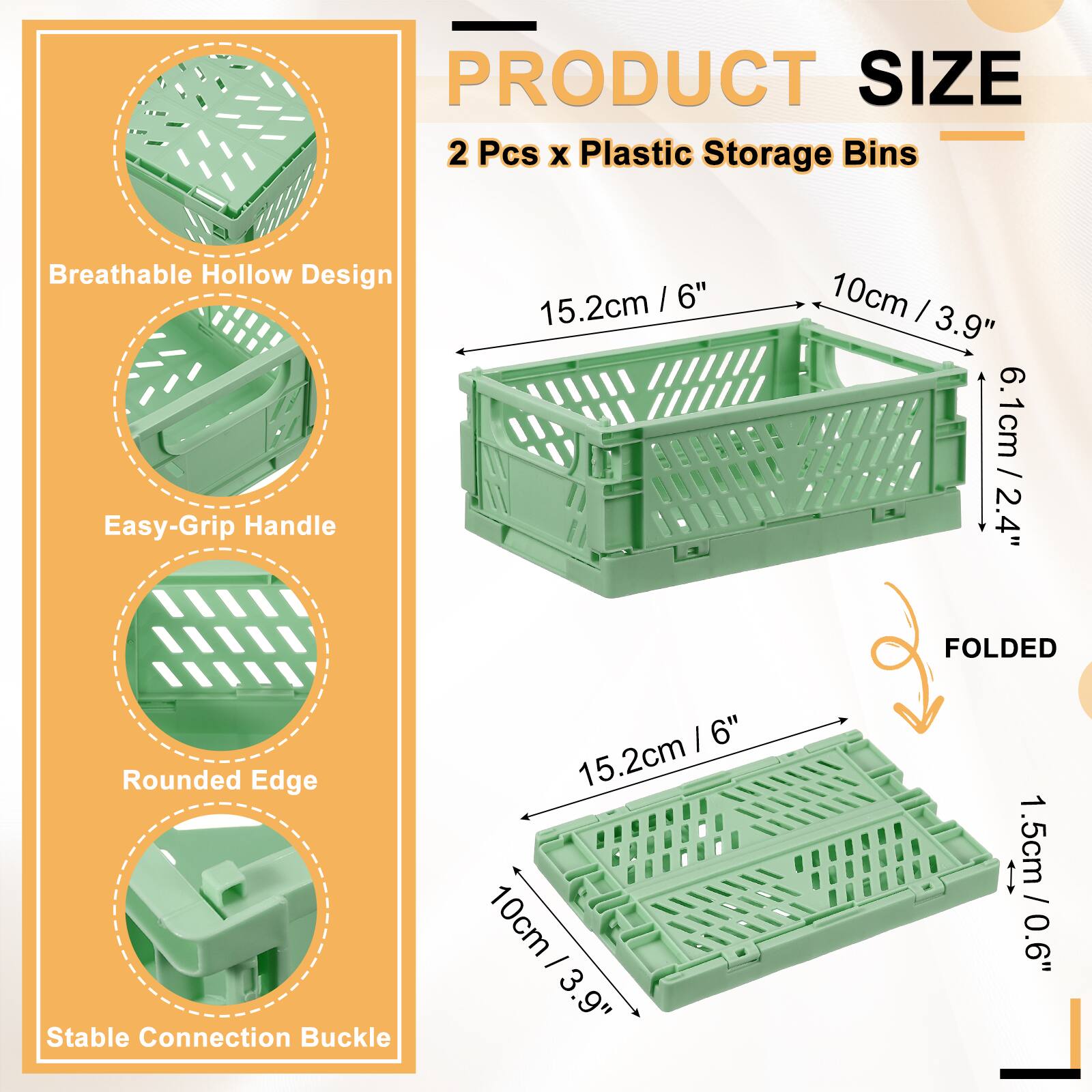 PRODUCT SIZE  
2 Pcs x Plastic Storage Bins  
Breathable Hollow Design  
Easy-Grip Handle  
15.2cm / 6"  
10cm / 3.9"  
6.1cm / 2.4"  
FOLDED  
Rounded Edge  
Stable Connection Buckle  
15.2cm / 6"  
10cm / 3.9"  
1.5cm / 0.6"