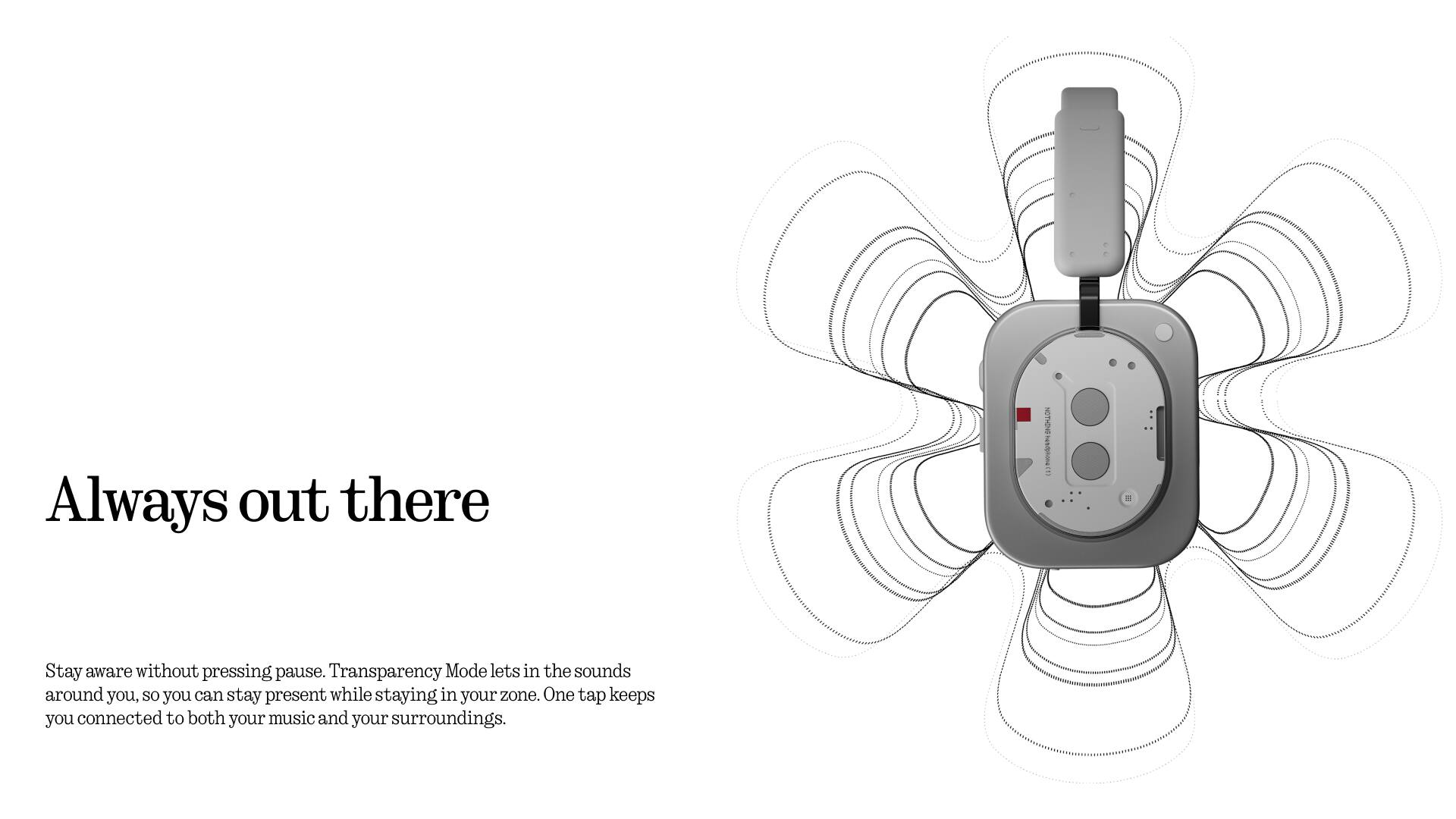 Always out there

Stay aware without pressing pause. Transparency Mode lets in the sounds around you, so you can stay present while staying in your zone. One tap keeps you connected to both your music and your surroundings.