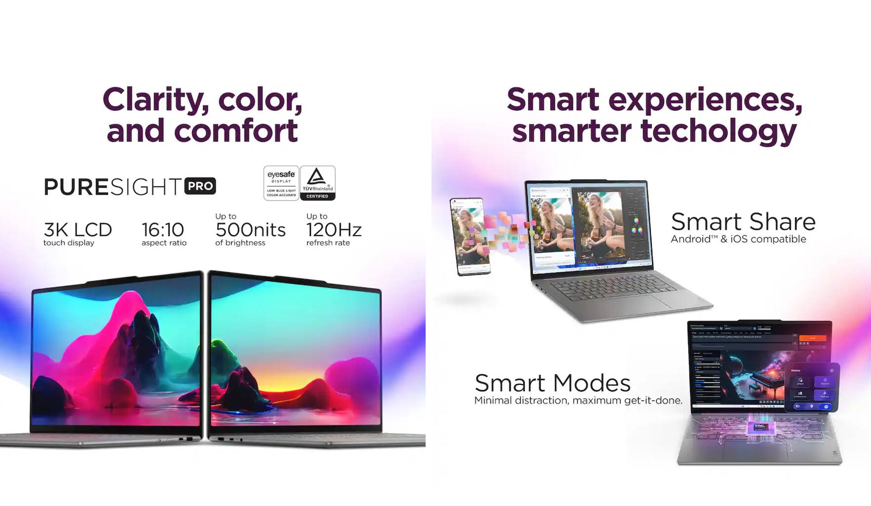Clarity, color, and comfort

PURESIGHT PRO

- 3K LCD touch display
- 16:10 aspect ratio
- Up to 500 nits of brightness
- Up to 120Hz refresh rate

Smart experiences, smarter technology

- Smart Share: Android & iOS compatible
- Smart Modes: Minimal distraction, maximum get-it-done.