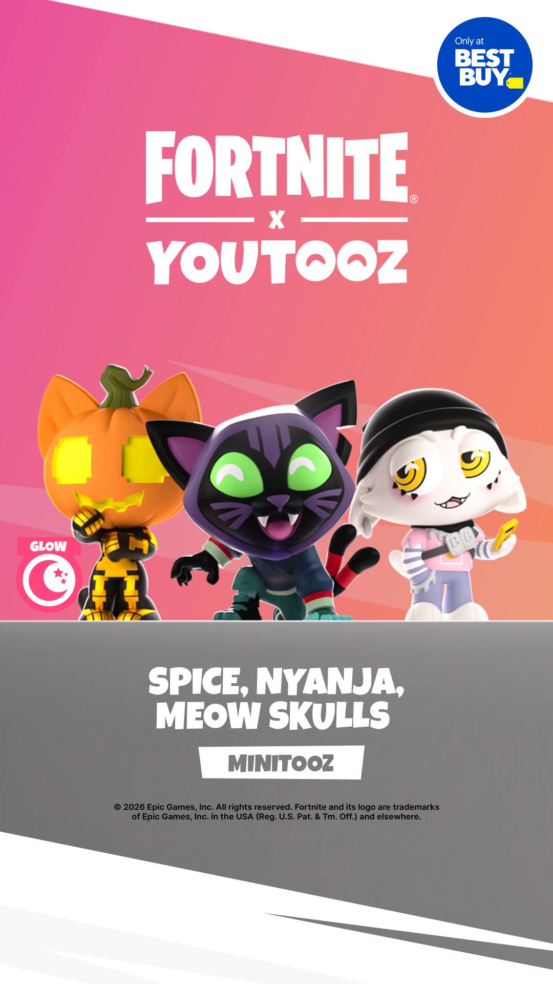 Only at BEST BUY

FORTNITE x YOUTOOZ

GLOW

SPICE, NYANJA, MEOW SKULLS

MINITOOZ

2026 Epic Games, Inc. All rights reserved. Fortnite and its logo are trademarks of Epic Games, Inc. in the USA (Reg. U.S. Pat. & Tm. Off.) and elsewhere.