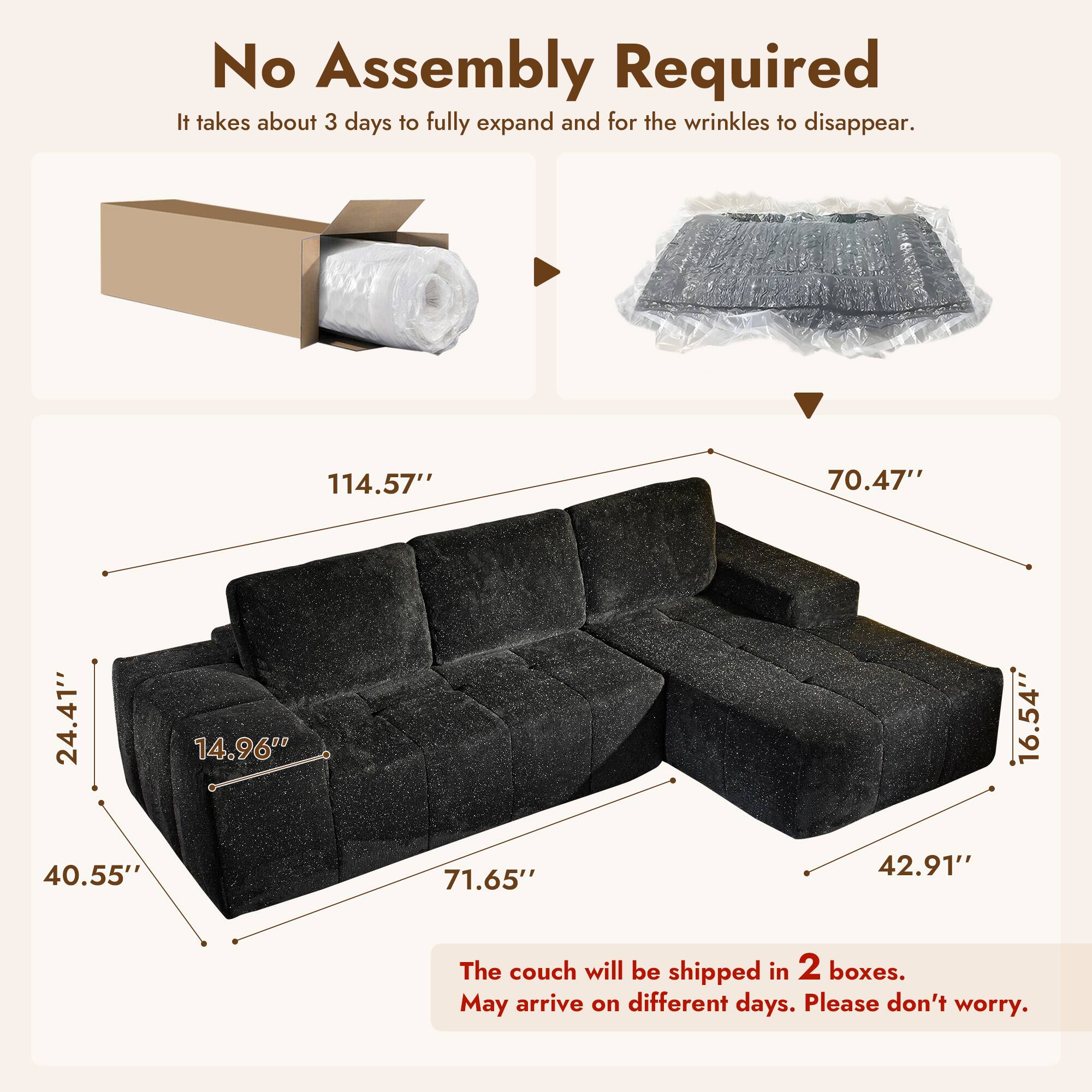 No Assembly Required  
It takes about 3 days to fully expand and for the wrinkles to disappear.  

114.57"  
70.47"  
24.41"  
14.96"  
16.54"  
40.55"  
71.65"  
42.91"  

The couch will be shipped in 2 boxes.  
May arrive on different days. Please don't worry.